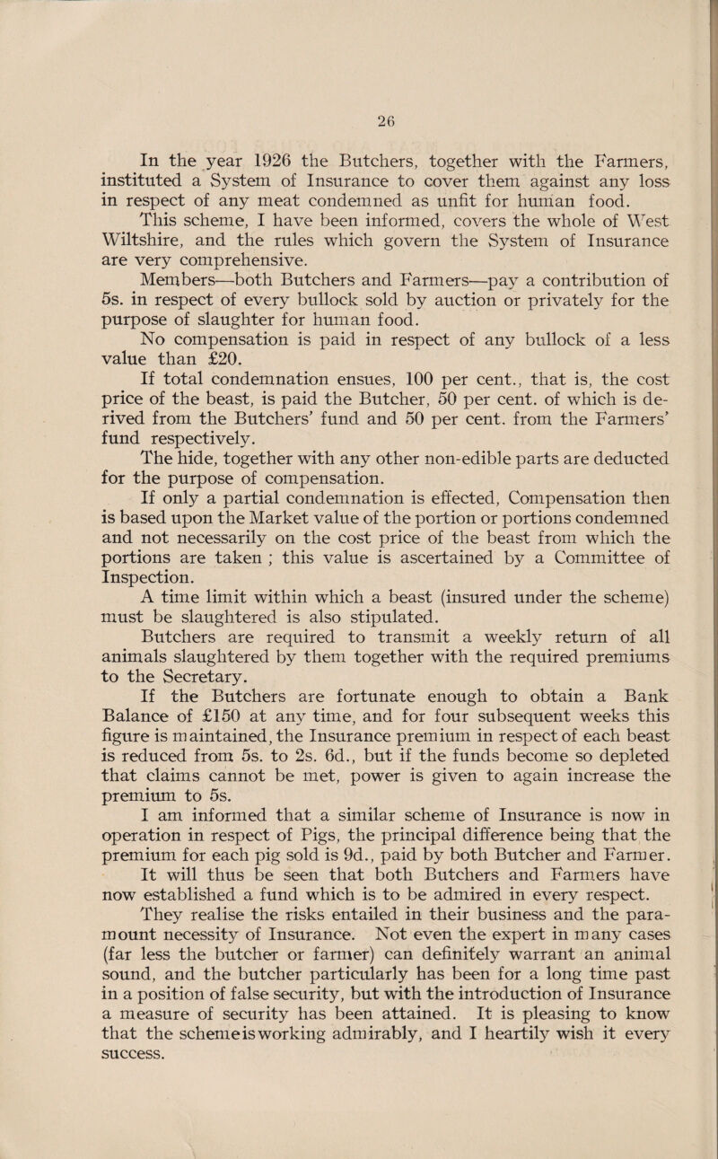 In the year 1926 the Butchers, together with the Farmers, instituted a System of Insurance to cover them against any loss in respect of any meat condemned as unfit for human food. This scheme, I have been informed, covers the whole of West Wiltshire, and the rules which govern the System of Insurance are very comprehensive. Members—both Butchers and Farmers—pay a contribution of 5s. in respect of every bullock sold by auction or privately for the purpose of slaughter for human food. No compensation is paid in respect of any bullock of a less value than £20. If total condemnation ensues, 100 per cent., that is, the cost price of the beast, is paid the Butcher, 50 per cent, of which is de¬ rived from the Butchers’ fund and 50 per cent, from the Farmers’ fund respectively. The hide, together with any other non-edible parts are deducted for the purpose of compensation. If only a partial condemnation is effected, Compensation then is based upon the Market value of the portion or portions condemned and not necessarily on the cost price of the beast from which the portions are taken ; this value is ascertained by a Committee of Inspection. A time limit within which a beast (insured under the scheme) must be slaughtered is also stipulated. Butchers are required to transmit a weekly return of all animals slaughtered by them together with the required premiums to the Secretary. If the Butchers are fortunate enough to obtain a Bank Balance of £150 at any time, and for four subsequent weeks this figure is maintained, the Insurance premium in respect of each beast is reduced from 5s. to 2s. 6d., but if the funds become so depleted that claims cannot be met, power is given to again increase the premium to 5s. I am informed that a similar scheme of Insurance is now in operation in respect of Pigs, the principal difference being that the premium for each pig sold is 9d., paid by both Butcher and Farmer. It will thus be seen that both Butchers and Farmers have now established a fund which is to be admired in every respect. They realise the risks entailed in their business and the para¬ mount necessity of Insurance. Not even the expert in many cases (far less the butcher or farmer) can definitely warrant an animal sound, and the butcher particularly has been for a long time past in a position of false security, but with the introduction of Insurance a measure of security has been attained. It is pleasing to know that the scheme is working admirably, and I heartily wish it every success.