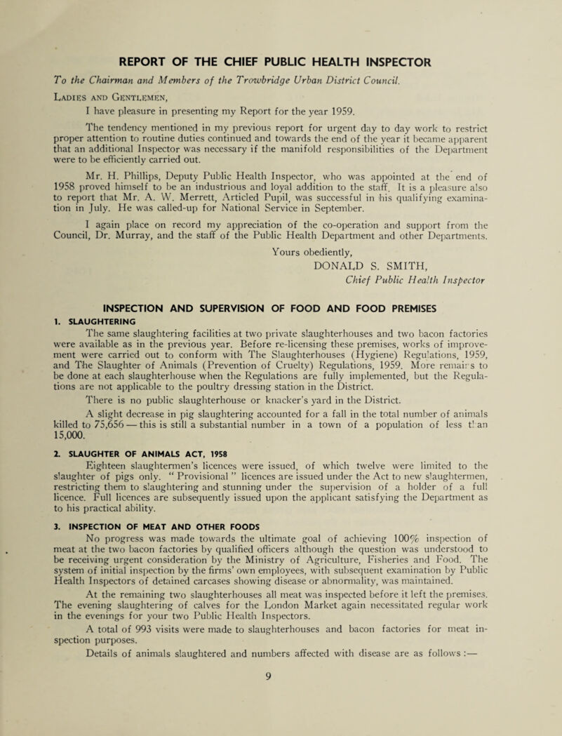 REPORT OF THE CHIEF PUBLIC HEALTH INSPECTOR To the Chairman and Members of the Trowbridge Urban District Council. Ladies and Gentlemen, I have pleasure in presenting my Report for the year 1959. The tendency mentioned in my previous report for urgent day to day work to restrict proper attention to routine duties continued and towards the end of the year it became api)arent that an additional Inspector was necessary if the manifold responsibilities of the Department were to be efficiently carried out. Mr. H. Phillips, Deputy Public Health Inspector, who was appointed at the end of 1958 proved himself to be an industrious and loyal addition to the staff. It is a pleasure also to report that Mr. A. W. Merrett, Articled Pupil, was successful in his qualifying examina¬ tion in July. He was called-up for National Service in September. I again place on record my appreciation of the co-operation and support from the Council, Dr. Murray, and the staff of the Public Health Department and other Departments. Yours obediently, DONALD S. SMITH, Chief Public Health Inspector INSPECTION AND SUPERVISION OF FOOD AND FOOD PREMISES 1. SLAUGHTERING The same slaughtering facilities at two private slaughterhouses and two bacon factories were available as in the previous year. Before re-licensing these premises, works of improve¬ ment were carried out to conform with The Slaughterhouses (Hygiene) Regulations, 1959, and The Slaughter of Animals (Prevention of Cruelty) Regulations, 1959. More remairs to be done at each slaughterhouse when the Regulations are fully implemented, but the Regula¬ tions are not applicable to the poultry dressing station in the District. There is no public slaughterhouse or knacker’s yard in the District. A slight decrease in pig slaughtering accounted for a fall in the total number of animals killed to 75,656 — this is still a substantial number in a town of a population of less tl an 15,000. 2. SLAUGHTER OF ANIMALS ACT, 1958 Eig'hteen slaughtermen’s licences were issued, of which twelve were limited to the slaughter of pigs only. “ Provisional ” licences are issued under the Act to new slaughtermen, restricting them to slaughtering and stunning under the supervision of a holder of a full licence. Full licences are subsequently issued upon the applicant satisfying the Department as to his practical ability. 3. INSPECTION OF MEAT AND OTHER FOODS No progress was made towards the ultimate goal of achieving 100% inspection of meat at the two bacon factories by qualified officers although the question was understood to be receiving urgent consideration by the Ministry of Agriculture, Fisheries and Food. The system of initial inspection by the firms’ own employees, with subsequent examination by Public Health Inspectors of detained carcases showing disease or abnormality, was maintained. At the remaining two slaughterhouses all meat was inspected before it left the premises. The evening slaughtering of calves for the London Market again necessitated regular work- in the evenings for your two Public Health Inspectors. A total of 993 visits were made to slaughterhouses and bacon factories for meat in¬ spection purposes. Details of animals slaughtered and numbers affected with disease are as follows :—