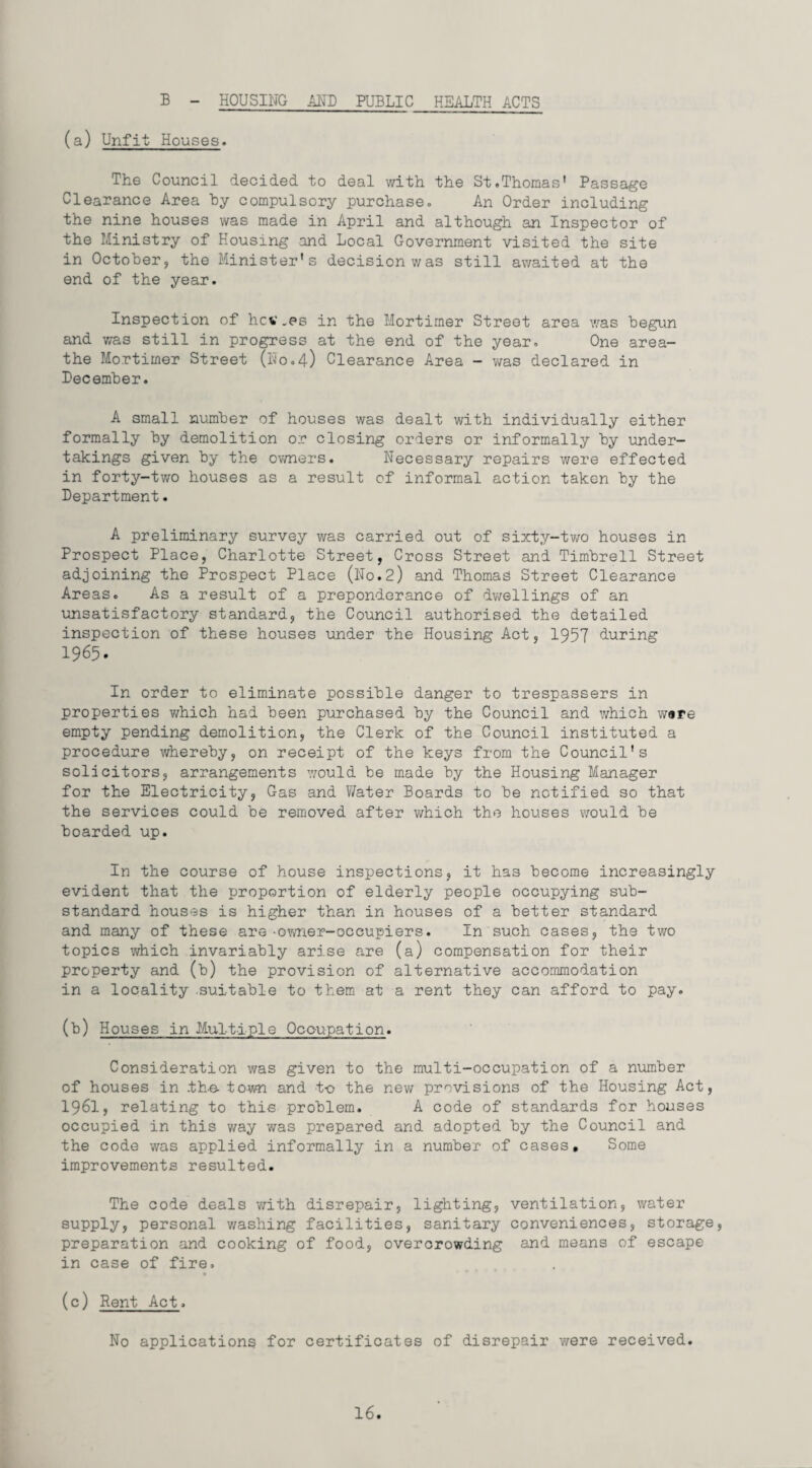 (a) Unfit Houses. The Council decided to deal with the St.Thomas' Passage Clearance Area by compulsory purchase. An Order including the nine houses was made in April and although an Inspector of the Ministry of Housing and Local Government visited the site in October, the Minister's decision was still awaited at the end of the year. Inspection of hcv.es in the Mortimer Street area was begun and was still in progress at the end of the year. One area- the Mortimer Street (No.4) Clearance Area - was declared in Pecember. A small number of houses was dealt with individually either formally by demolition or closing orders or informally by under¬ takings given by the owners. Necessary repairs were effected in forty-two houses as a result of informal action taken by the Department. A preliminary survey was carried out of sixty-two houses in Prospect Place, Charlotte Street, Cross Street and Timbrell Street adjoining the Prospect Place (No.2) and Thomas Street Clearance Areas. As a result of a preponderance of dwellings of an unsatisfactory standard, the Council authorised the detailed inspection of these houses under the Housing Act, 1957 during 1965. In order to eliminate possible danger to trespassers in properties which had been purchased by the Council and which ware empty pending demolition, the Clerk of the Council instituted a procedure whereby, on receipt of the keys from the Council's solicitors, arrangements would be made by the Housing Manager for the Electricity, Gas and Water Boards to be notified so that the services could be removed after which the houses would be boarded up. In the course of house inspections, it has become increasingly evident that the proportion of elderly people occupying sub¬ standard houses is higher than in houses of a better standard and many of these are -owner-occupiers. In such cases, the two topics which invariably arise are (a) compensation for their property and (b) the provision of alternative accommodation in a locality suitable to them at a rent they can afford to pay. (b) Houses in Multiple Occupation. Consideration was given to the multi-occupation of a number of houses in .the* town and to the new provisions of the Housing Act, 1961, relating to this problem. A code of standards for houses occupied in this way was prepared and adopted by the Council and the code was applied informally in a number of cases. Some improvements resulted. The code deals with disrepair, lighting, ventilation, water supply, personal v/ashing facilities, sanitary conveniences, storage, preparation and cooking of food, overcrowding and means of escape in case of fire. (c) Rent Act. No applications for certificates of disrepair were received.