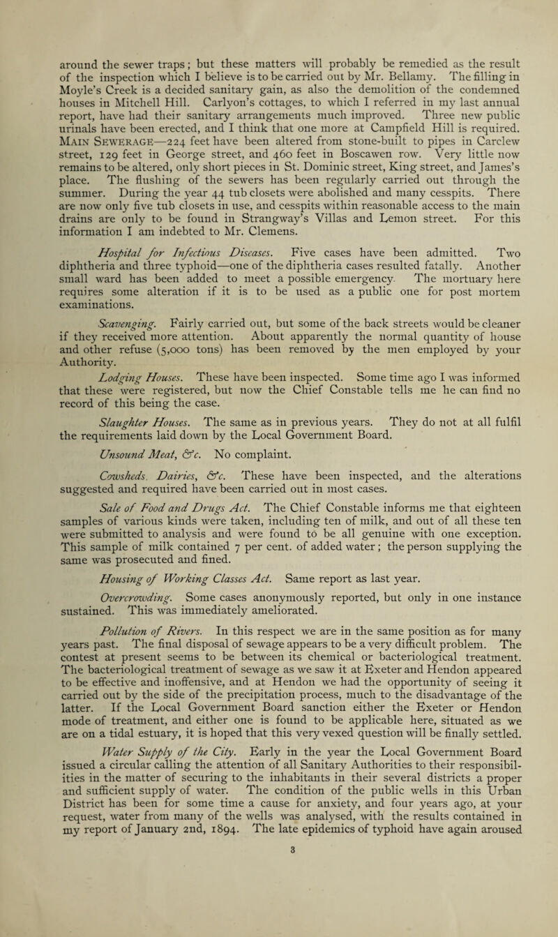 around the sewer traps; but these matters will probably be remedied as the result of the inspection which I believe is to be carried out by Mr. Bellamy, The filling in Moyle’s Creek is a decided sanitary gain, as also the demolition of the condemned houses in Mitchell Hill. Carlyon’s cottages, to which I referred in my last annual report, have had their sanitary arrangements much improved. Three new public urinals have been erected, and I think that one more at Campfield Hill is required. Main Sewerage—224 feet have been altered from stone-built to pipes in Carclew street, 129 feet in George street, and 460 feet in Boscawen row. Very little now remains to be altered, only short pieces in St. Dominic street. King street, and James’s place. The flushing of the sewers has been regularly carried out through the summer. During the year 44 tub closets were abolished and many cesspits. There are now only five tub closets in use, and cesspits within reasonable access to the main drains are only to be found in Strangway’s Villas and Lemon street. For this information I am indebted to Mr. Clemens. Hospital for Infectious Diseases. Five cases have been admitted. Two diphtheria and three typhoid—one of the diphtheria cases resulted fatally. Another small ward has been added to meet a possible emergency. The mortuary here requires some alteration if it is to be used as a public one for post mortem examinations. Scavenging. Fairly carried out, but some of the back streets would be cleaner if they received more attention. About apparently the normal quantity of house and other refuse (5,000 tons) has been removed by the men employed by your Authority. Lodging Houses. These have been inspected. Some time ago I was informed that these were registered, but now the Chief Constable tells me he can find no record of this being the case. Slaughter Houses. The same as in previous years. They do not at all fulfil the requirements laid down by the Local Government Board. Unsound Meat, ^c. No complaint. Cowsheds. Dairies, &c. These have been inspected, and the alterations suggested and required have been carried out in most cases. Sale of Food and Drugs Act. The Chief Constable informs me that eighteen samples of various kinds were taken, including ten of milk, and out of all these ten were submitted to analysis and were found to be all genuine with one exception. This sample of milk contained 7 per cent, of added water; the person supplying the same was prosecuted and fined. Housing of Working Classes Act. Same report as last year. Overcrowding. Some cases anonymously reported, but only in one instance sustained. This was immediately ameliorated. Pollution of Rivers. In this respect we are in the same position as for many years past. The final disposal of sewage appears to be a very difficult problem. The contest at present seems to be between its chemical or bacteriological treatment. The bacteriological treatment of sewage as we saw it at Bxeter and Hendon appeared to be effective and inoffensive, and at Hendon we had the opportunity of seeing it carried out by the side of the precipitation process, much to the disadvantage of the latter. If the Local Government Board sanction either the Exeter or Hendon mode of treatment, and either one is found to be applicable here, situated as we are on a tidal estuary, it is hoped that this very vexed question will be finally settled. Water Supply of the City. Early in the year the Local Government Board issued a circular calling the attention of all Sanitary Authorities to their responsibil¬ ities in the matter of securing to the inhabitants in their several districts a proper and sufficient supply of water. The condition of the public wells in this Urban District has been for some time a cause for auxiety, and four years ago, at your request, water from many of the wells was analysed, with the results contained in my report of January 2nd, 1894. The late epidemics of typhoid have again aroused