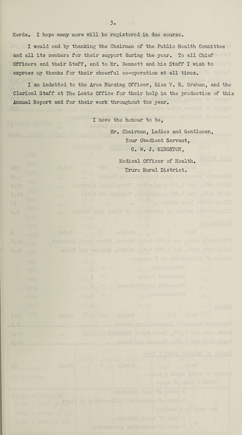 Herds. I hope many more will he registered in due course. I would end by thanking the Chairman of the Public Health Committee and all its members for their support during the year. To all Chief Officers and their Staff, and to Mr. Bennett and his Staff I wish to express my thanks for their cheerful co-operation at all times. I am indebted to the Area Nursing Officer, Miss V. M. Graham, and the Clerical Staff at The Leats Office for their help in the production of this Annual Report and for their work throughout the year. I have the honour to be, Mr. Chairman, Ladies and Gentlemen, Your Obedient Servant, C. W. J. HINGSTON, Medical Officer of Health. Truro Rural District.