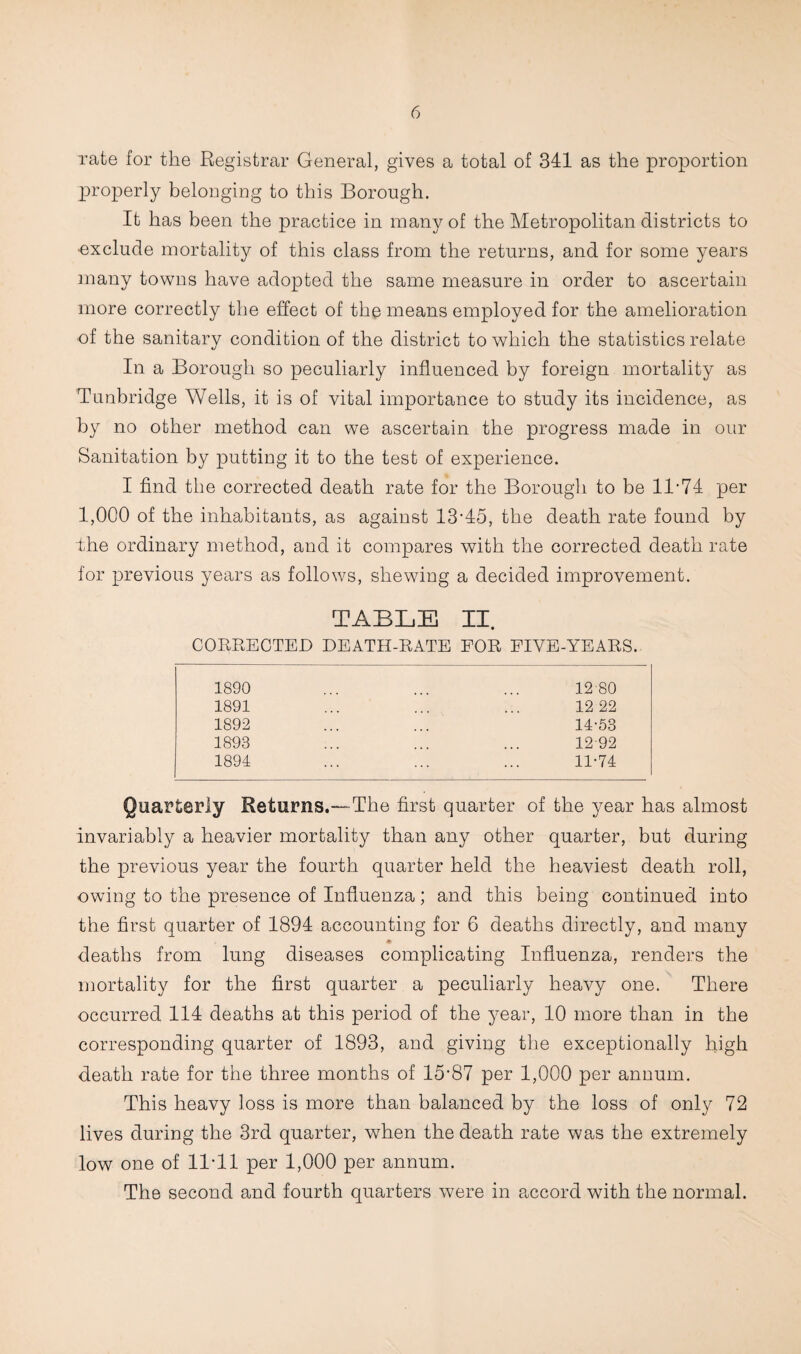 rate for the Registrar General, gives a total of 341 as the proportion properly belonging to this Borough. It has been the practice in many of the Metropolitan districts to -exclude mortality of this class from the returns, and for some years many towns have adopted the same measure in order to ascertain more correctly the effect of the means employed for the amelioration of the sanitarv condition of the district to which the statistics relate %j In a Borough so peculiarly influenced by foreign mortality as Tunbridge Wells, it is of vital importance to study its incidence, as by no other method can we ascertain the progress made in our Sanitation by putting it to the test of experience. I find the corrected death rate for the Borough to be 11’74 per 1,000 of the inhabitants, as against 13’45, the death rate found by the ordinary method, and it compares with the corrected death rate for previous years as follows, shewing a decided improvement. TABLE II. COHRECTED DEATH-RATE FOR FIVE-YEARS. 1890 ... ... ... 12 80 1891 ... ... ... 12 22 1892 ... ... 14-53 1893 ... ... ... 12-92 1894 ... ... ... 11-74 Quarterly Returns.—The first quarter of the year has almost invariably a heavier mortality than any other quarter, but during the previous year the fourth quarter held the heaviest death roll, owing to the presence of Influenza; and this being continued into the first quarter of 1894 accounting for 6 deaths directly, and many deaths from lung diseases complicating Influenza, renders the mortality for the first quarter a peculiarly heavy one. There occurred 114 deaths at this period of the year, 10 more than in the corresponding quarter of 1893, and giving the exceptionally high death rate for the three months of 15’87 per 1,000 per annum. This heavy loss is more than balanced by the loss of only 72 lives during the 3rd quarter, wBen the death rate was the extremely low one of 11-11 per 1,000 per annum. The second and fourth quarters were in accord with the normal.