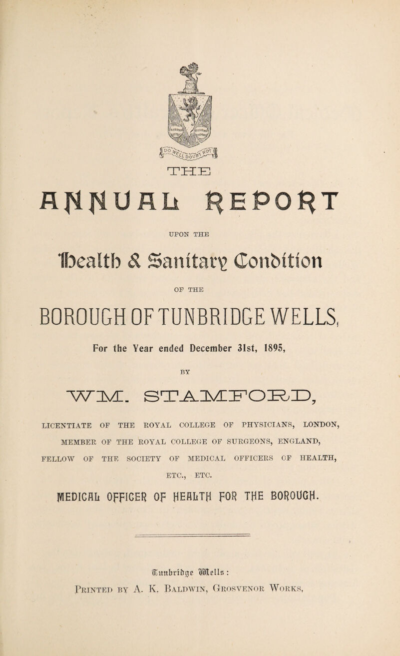 THE flflNUflli REPORT UPON THE Ibealtb d Sanitary Conbttion OP THE BOROUGH OF TUNBRIDGE WELLS, For the Year ended December 31st, 1895, BY WM. LICENTIATE OF THE EOYAL COLLEGE OF PHYSICIANS, LONDON, MEMBEK OF THE EOYAL COLLEGE OF SUEGEONS, ENGLAND, FELLOAV OF THE SOCIETY OF MEDICAL OFFICEES OF HEALTH, ETC., ETC. IVIEDiCAIi OFFICER OF HEALTH FOR THE BOROUGH- tcunhri&gE 'Mtells : Feinted by A. K. Baldwin, Geosvenoe Woeks,