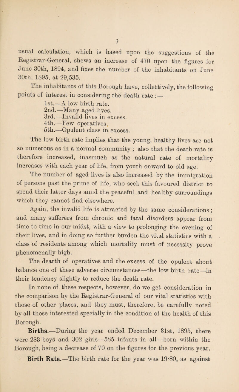 usual calculation, which is based upon the suggestions of the Registrar-General, shews an increase of 470 upon the figures for June 30th, 1894, and fixes the number of the inhabitants on June 30th, 1895, at 29,535. The inhabitants of this Borough have, collectively, the following points of interest in considering the death rate : — 1st.—A low birth rate. 2nd.—Many aged lives. 3rd.—Invalid lives in excess. 4th.—Few operatives. 5th.—Opulent class in excess. The low birth rate implies that the young, healthy lives are not so numerous as in a normal community ; also that the death rate is therefore increased, inasmuch as the natural rate of mortality increases with each year of life, from youth onward to old age. The number of aged lives is also increased by the immigration of persons past the prime of life, who seek this favoured district to spend their latter days amid the peaceful and healthy surroundings which they cannot find elsewhere. Again, the invalid life is attracted by the same considerations; and many sufferers from chronic and fatal disorders appear from time to time in our midst, with a view to prolonging the evening of their lives, and in doing so further burden the vital statistics with a class of residents among which mortality must of necessity prove phenomenally high. The dearth of operatives and the excess of the opulent about balance one of these adverse circumstances—the low birth rate—in their tendency slightly to reduce the death rate. In none of these respects, however, do we get consideration in the comparison by the Registrar-General of our vital statistics with those of other places, and they must, therefore, be carefully noted by all those interested specially in the condition of the health of this Borough. Births.—During the year ended December 31st, 1895, there were 283 boys and 302 girls—585 infants in all—born within the Borough, being a decrease of 70 on the figures for the previous year. Birth Rate.—The birth rate for the year was 19‘80, as against