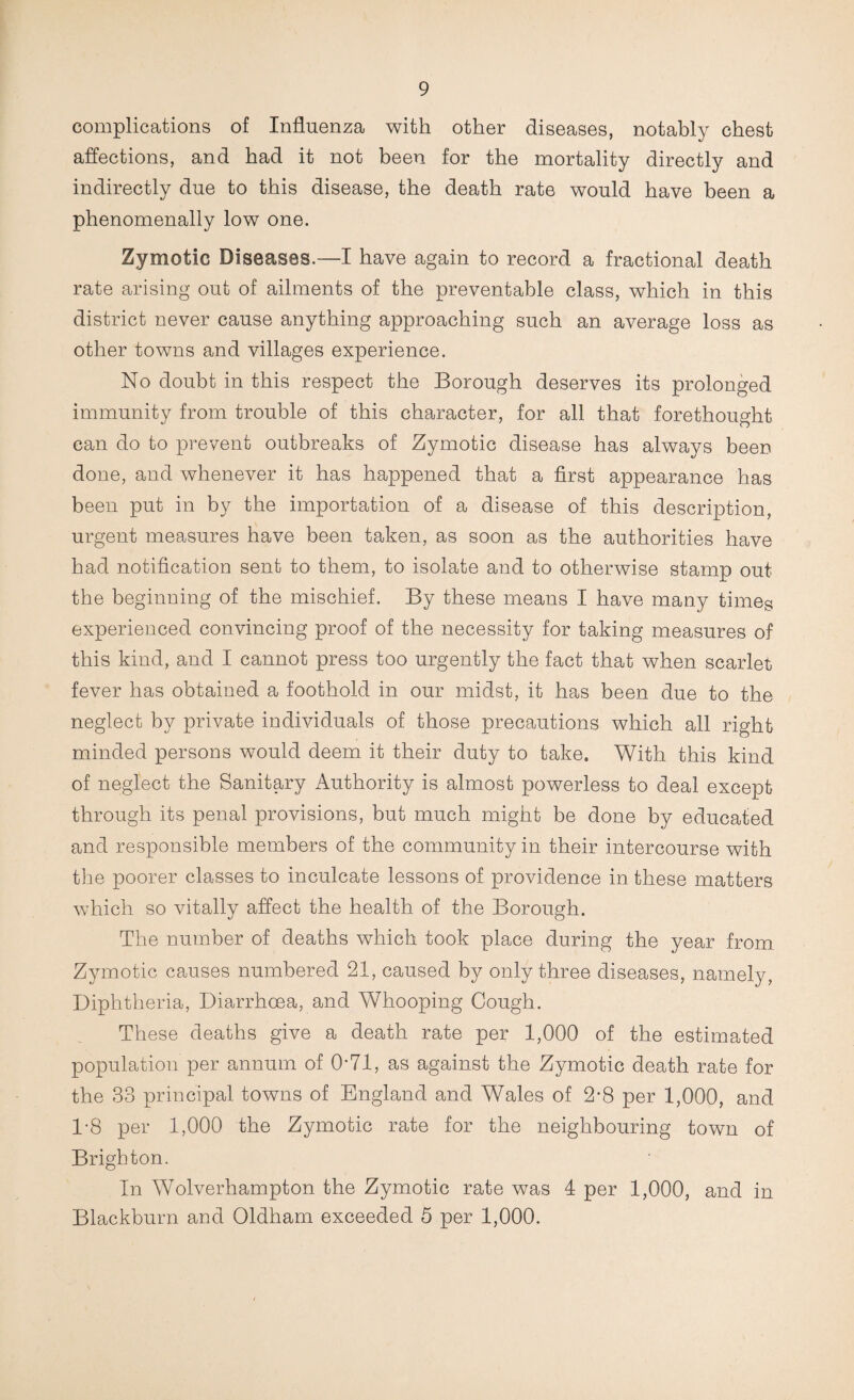complications of Influenza with other diseases, notably chest affections, and had it not been for the mortality directly and indirectly due to this disease, the death rate would have been a phenomenally low one. Zymotic Diseases.—I have again to record a fractional death rate arising out of ailments of the preventable class, which in this district never cause anything approaching such an average loss as other towns and villages experience. No doubt in this respect the Borough deserves its prolonged immunity from trouble of this character, for all that forethought can do to prevent outbreaks of Zymotic disease has always been done, and whenever it has happened that a first appearance has been put in by the importation of a disease of this description, urgent measures have been taken, as soon as the authorities have had notification sent to them, to isolate and to otherwise stamp out the beginning of the mischief. By these means I have many times experienced convincing proof of the necessity for taking measures of this kind, and I cannot press too urgently the fact that when scarlet fever has obtained a foothold in our midst, it has been due to the neglect by private individuals of those precautions which all right minded persons would deem it their duty to take. With this kind of neglect the Sanitary Authority is almost powerless to deal except through its penal provisions, but much might be done by educated and responsible members of the community in their intercourse with tlie poorer classes to inculcate lessons of providence in these matters which so vitally affect the health of the Borough. The number of deaths which took place during the year from Zymotic causes numbered 21, caused by only three diseases, namely. Diphtheria, Diarrhoea, and Whooping Cough. These deaths give a death rate per 1,000 of the estimated population per annum of 0-71, as against the Zymotic death rate for the 33 principal towns of England and Wales of 2*8 per 1,000, and 1-8 per 1,000 the Zymotic rate for the neighbouring town of Brighton. In Wolverhampton the Zymotic rate was 4 per 1,000, and in Blackburn and Oldham exceeded 5 per 1,000.