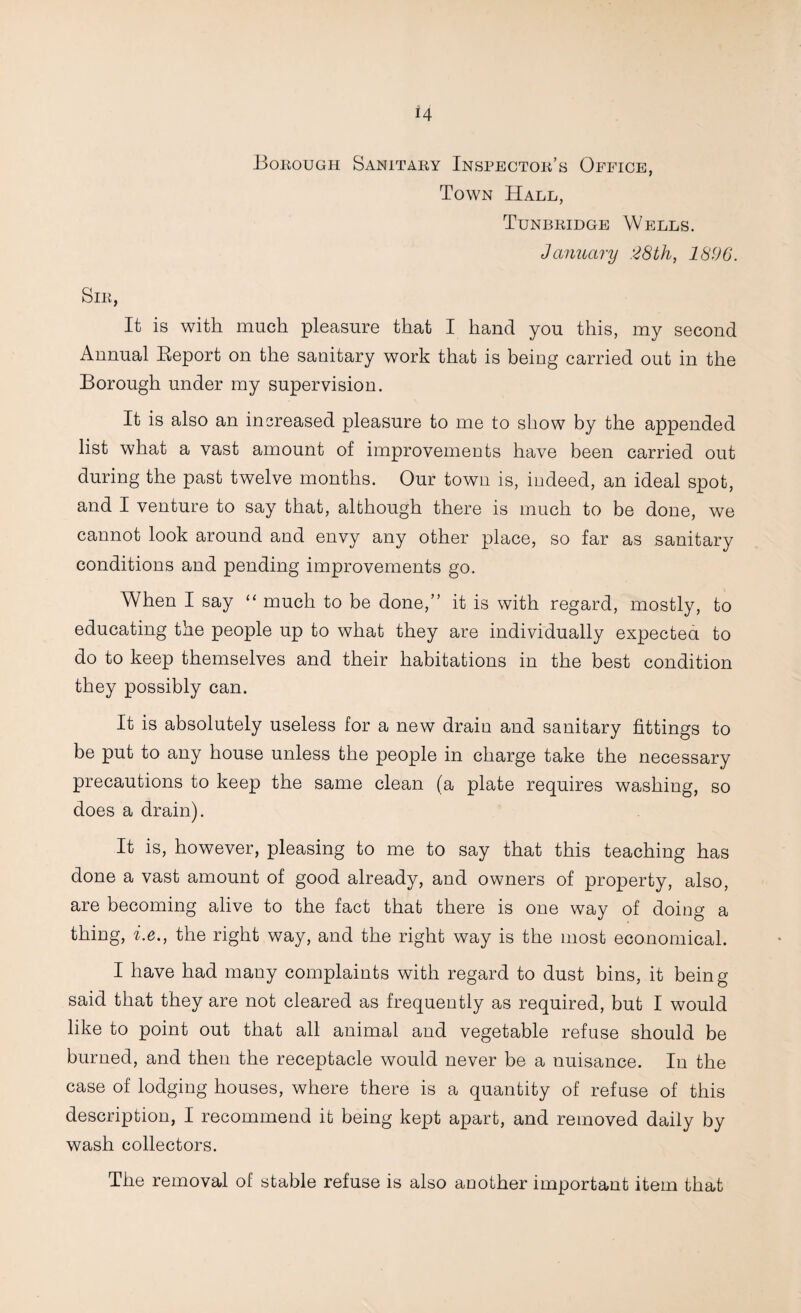 Bokough Sanitaky Inspectok’s Office, Town Hall, Tunbridge Wells. January 28th, 1896. Sir, It is with much pleasure that I hand you this, my second Annual Eeport on the sanitary work that is being carried out in the Borough under my supervision. It is also an increased pleasure to me to show by the appended list what a vast amount of improvements have been carried out during the past twelve months. Our town is, indeed, an ideal spot, and I venture to say that, although there is much to be done, we cannot look around and envy any other place, so far as sanitary conditions and pending improvements go. When I say “ much to be done,” it is with regard, mostly, to educating the people up to what they are individually expectea to do to keep themselves and their habitations in the best condition they possibly can. It is absolutely useless for a new drain and sanitary fittings to be put to any house unless the people in charge take the necessary precautions to keep the same clean (a plate requires washing, so does a drain). It is, however, pleasing to me to say that this teaching has done a vast amount of good already, and owners of property, also, are becoming alive to the fact that there is one way of doing a thing, i.e., the right way, and the right way is the most economical. I have had many complaints with regard to dust bins, it being said that they are not cleared as frequently as required, but I would like to point out that all animal and vegetable refuse should be burned, and then the receptacle would never be a nuisance. In the case of lodging houses, where there is a quantity of refuse of this description, I recommend it being kept apart, and removed daily by wash collectors. The removal of stable refuse is also another important item that