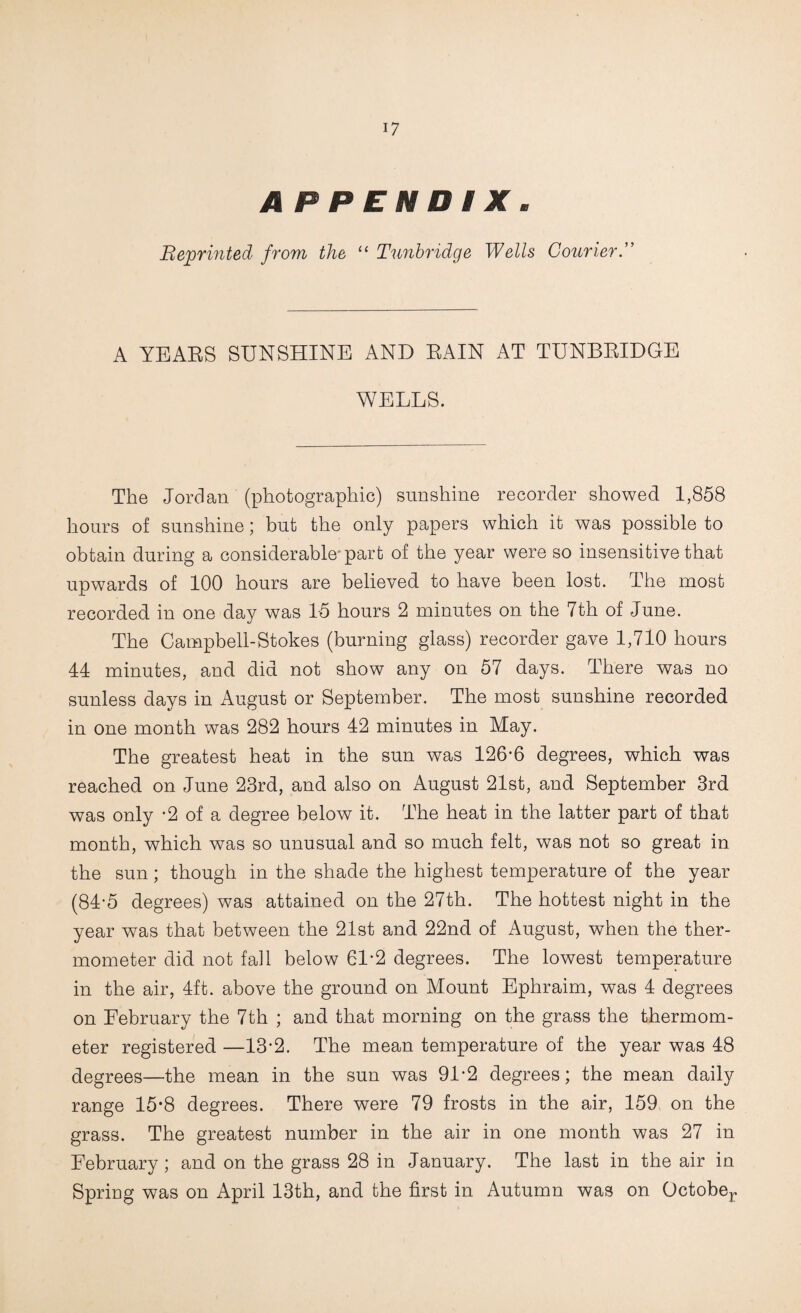 APPENDIX, Beprinted from the, Tunbridge Wells CourierT A YEAES SUNSHINE AND EAIN AT TUNBEIDGE WELLS. The Jordan (photographic) sunshine recorder showed 1,858 hours of sunshine; but the only papers which it was possible to obtain during a considerable* part of the year were so insensitive that upwards of 100 hours are believed to have been lost. The most recorded in one day was 15 hours 2 minutes on the 7th of June. The Campbell-Stokes (burning glass) recorder gave 1,710 hours 44 minutes, and did not show any on 57 days. There was no sunless days in August or September. The most sunshine recorded in one month was 282 hours 42 minutes in May. The greatest heat in the sun was 126*6 degrees, which was reached on June 23rd, and also on August 21st, and September 3rd was only *2 of a degree below it. The heat in the latter part of that month, which was so unusual and so much felt, was not so great in the sun; though in the shade the highest temperature of the year (84*5 degrees) was attained on the 27th. The hottest night in the year was that between the 21st and 22nd of August, when the ther¬ mometer did not fall below 61*2 degrees. The lowest temperature in the air, 4ft. above the ground on Mount Ephraim, was 4 degrees on February the 7th ; and that morning on the grass the thermom¬ eter registered —13*2. The mean temperature of the year was 48 degrees—the mean in the sun was 91*2 degrees; the mean daily range 15*8 degrees. There were 79 frosts in the air, 159 on the grass. The greatest number in the air in one month was 27 in February; and on the grass 28 in January. The last in the air in Spring was on April 13th, and the first in Autumn was on Octobej.