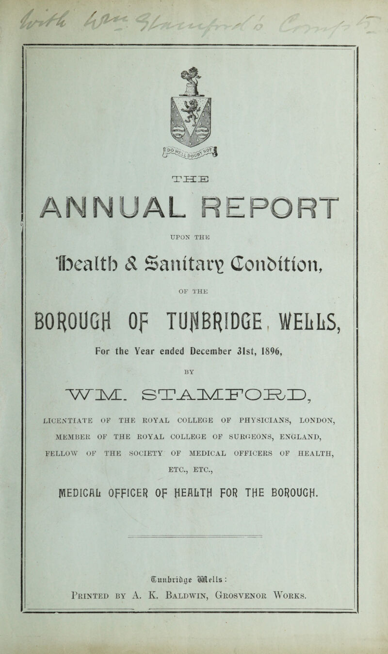 TSCE ANNUAL REPORT UPON THU H^ealtb d Sanitary Conbition, OF THE BOROUGH OF TUpRIDGE, WELLS, For the Year ended December 3Ist, 1896, BY WDVC. LICENTIATE OF THE ROYAL COLLEGE OF PHYSICIANS, LONDON, MEMBER OF THE ROYAL COLLEGE OF SURGEONS, ENGLAND, FELLOW OF THE SOCIETY OF MEDICAL OFFICERS OF HEALTH, ETC., ETC., MEDICAL OFFICER OF HEALTH FOR THE BOROUGH- SunljiTiiiijB ®i?Ua : Printed by A. K. Baldwin, Grosvenor Works.