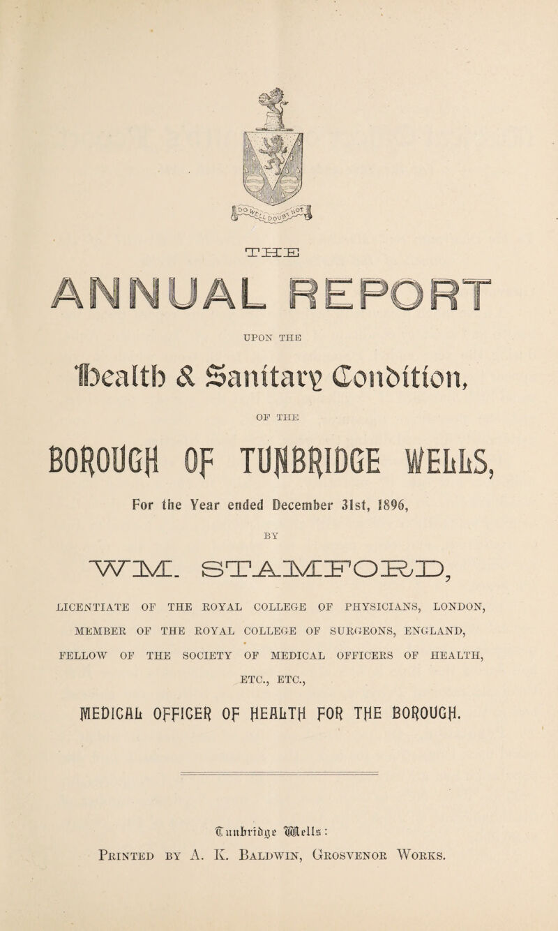 TSIIE ANNUAL UPON THE Bealtb S. Salutary Conbttton, OP THE BOROUGH OF TUHBRIDGE WELLS, For the Year ended December 31st, 1896, sT^uvniFoi^nD, LICENTIATE OF THE EOYAL COLLEGE OF PHYSICIANS, LONDON, MEMBER OF THE ROYAL COLLEGE OF SURGEONS, ENGLAND, FELLOW OF THE SOCIETY OF MEDICAL OFFICERS OF HEALTH, ETC., ETC., iWEDlGflL OFFICER Op HEALTH FOR THE BOROUGH-
