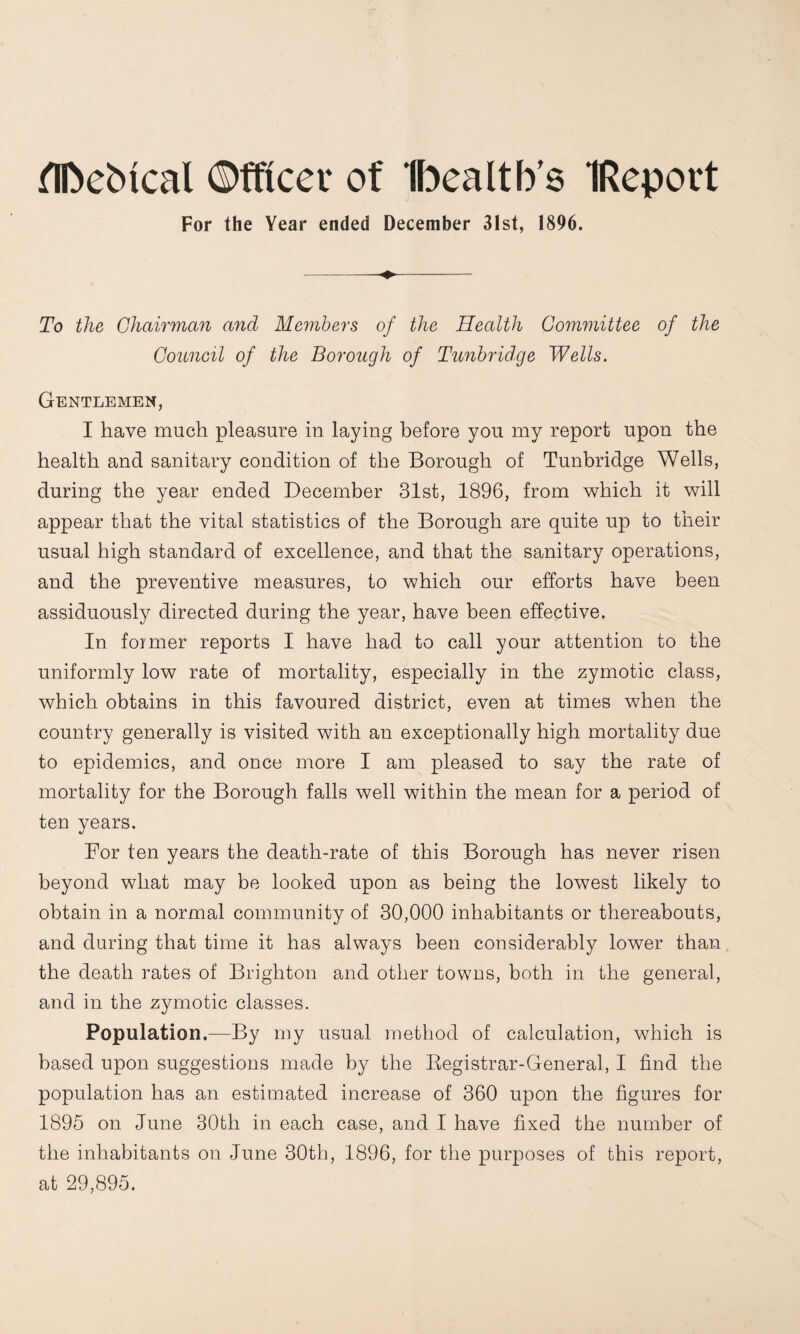 fTn)ebical ©fftcer of Ibealtb’s IReport For the Year ended December 31st, 1896. To the Chairman and Mejiibers of the Health Committee of the Council of the Borough of Tunbridge Wells. Gentlemen, I have much pleasure in laying before you my report upon the health and sanitary condition of the Borough of Tunbridge Wells, during the year ended December 31st, 1896, from which it will appear that the vital statistics of the Borough are quite up to their usual high standard of excellence, and that the sanitary operations, and the preventive measures, to which our efforts have been assiduously directed during the year, have been effective, In foimer reports I have had to call your attention to the uniformly low rate of mortality, especially in the zymotic class, which obtains in this favoured district, even at times when the country generally is visited with an exceptionally high mortality due to epidemics, and once more I am pleased to say the rate of mortality for the Borough falls well within the mean for a period of ten years. For ten years the death-rate of this Borough has never risen beyond what may be looked upon as being the lowest likely to obtain in a normal community of 30,000 inhabitants or thereabouts, and during that time it has always been considerably lower than the death rates of Brighton and other towns, both in the general, and in the zymotic classes. Population.—By my usual method of calculation, which is based upon suggestions made by the Kegistrar-General, I find the population has an estimated increase of 360 upon the figures for 1895 on June 30th in each case, and I have fixed the number of the inhabitants on June 30th, 1896, for the purposes of this report, at 29,895.