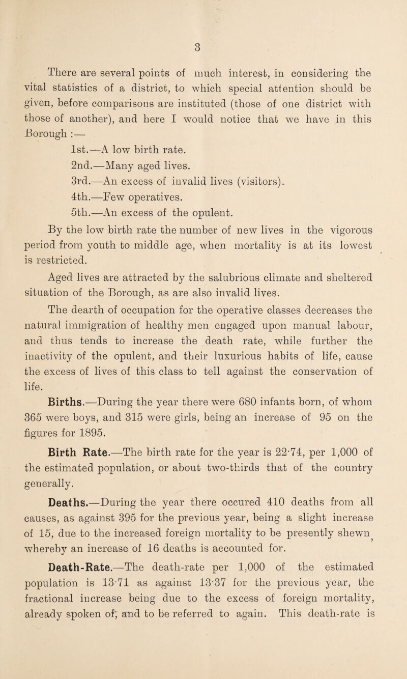 There are several points of much interest, in considering the vital statistics of a district, to which special attention should be given, before comparisons are instituted (those of one district with those of another), and here I would notice that we have in this -Borough ;— 1st.—A low birth rate. 2nd.—Many aged lives. 3rd.—An excess of invalid lives (visitors). 4th.—Few operatives. 5th.—An excess of the opulent. By the low birth rate the number of new lives in the vigorous period from youth to middle age, when mortality is at its lowest is restricted. Aged lives are attracted by the salubrious climate and sheltered situation of the Borough, as are also invalid lives. The dearth of occupation for the operative classes decreases the natural immigration of healthy men engaged upon manual labour, and thus tends to increase the death rate, while further the inactivity of the opulent, and their luxurious habits of life, cause the excess of lives of this class to tell against the conservation of life. Births.—During the year there were 680 infants born, of whom 365 were boys, and 315 were girls, being an increase of 95 on the figures for 1895. Birth Rate.—The birth rate for the year is 22-74, per 1,000 of the estimated population, or about two-thirds that of the country generally. Deaths.—During the year there occured 410 deaths from all causes, as against 395 for the previous year, being a slight increase of 15, due to the increased foreign mortality to be presently shewn^ whereby an increase of 16 deaths is accounted for. Death-Rate.—The death-rate per 1,000 of the estimated population is 13-71 as against 13-37 for the previous year, the fractional iucrease beiug due to the excess of foreign mortality, already spoken of; and to be referred to again. This death-rate is