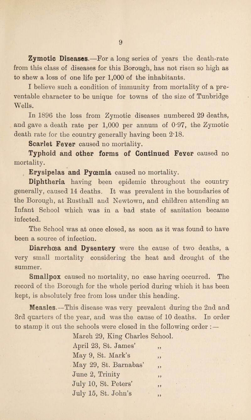 Zymotic Diseases.—For a long series of years the death-rate from this class of diseases for this Borough, has not risen so high as to shew a loss of one life per 1,000 of the inhabitants. I believe such a condition of immunity from mortality of a pre¬ ventable character to be unique for towns of the size of Tunbridge Wells. In 1896 the loss from Zymotic diseases numbered 29 deaths, and gave a death rate per 1,000 per annum of 0'97, the Zymotic death rate for the country generally having been 2-18. Scarlet Fever caused no mortality. Typhoid and other forms of Continued Fever caused no mortality. ( Erysipelas and Pyoemia caused no mortality. Diphtheria having been epidemic throughout the country generally, caused 14 deaths. It was prevalent in the boundaries of the Borough, at Eusthall and Newtown, and children attending an Infant School which was in a bad state of sanitation became infected. The School was at once closed, as soon as it was found to have been a source of infection. Diarrhoea and Dysentery were the cause of two deaths, a very small mortality considering the heat and drought of the summer. Smallpox caused no mortality, no case having occurred. The record of the Borough for the whole period during which it has been kept, is absolutely free from loss under this heading. Measles.—This disease was very prevalent during the 2nd and 3rd quarters of the year, and was the cause of 10 deaths. In order to stamp it out the schools were closed in the following order : — March 29, King Charles School. April 23, St. James’ ,, May 9, St. Mark’s ,, May 29, St. Barnabas’ ,, June 2, Trinity ,, July 10, St. Peters’ ,, July 15, St. John’s ,,