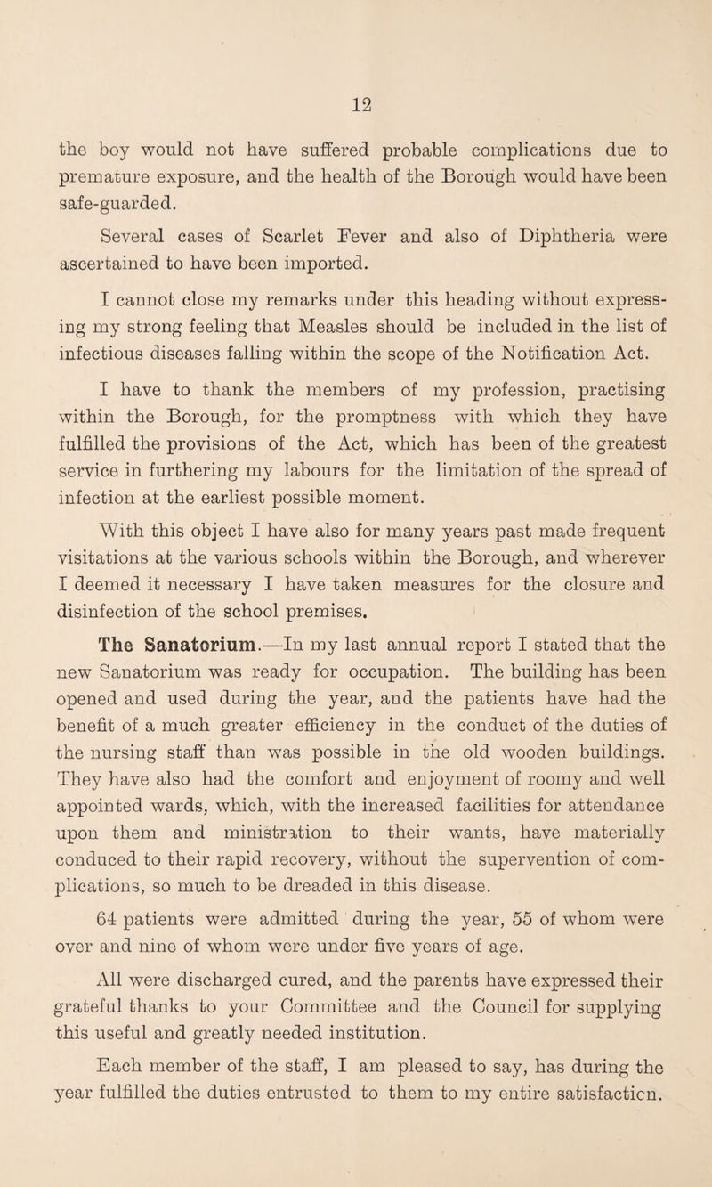 the boy would not have suffered probable complications due to premature exposure, and the health of the Borough would have been safe-guarded. Several cases of Scarlet Fever and also of Diphtheria were ascertained to have been imported. I cannot close my remarks under this heading without express¬ ing my strong feeling that Measles should be included in the list of infectious diseases falling within the scope of the Notification Act. I have to thank the members of my profession, practising within the Borough, for the promptness with which they have fulfilled the provisions of the Act, which has been of the greatest service in furthering my labours for the limitation of the spread of infection at the earliest possible moment. With this object I have also for many years past made frequent visitations at the various schools within the Borough, and wherever I deemed it necessary I have taken measures for the closure and disinfection of the school premises. i The Sanatorium.—In my last annual report I stated that the new Sanatorium was ready for occupation. The building has been opened and used during the year, and the patients have had the benefit of a much greater efficiency in the conduct of the duties of the nursing staff than was possible in the old wooden buildings. They have also had the comfort and enjoyment of roomy and well appointed wards, which, with the increased facilities for attendance upon them and ministration to their wants, have materially conduced to their rapid recovery, without the supervention of com¬ plications, so much to be dreaded in this disease. 64 patients were admitted during the year, 55 of whom were over and nine of whom were under five years of age. All were discharged cured, and the parents have expressed their grateful thanks to your Committee and the Council for supplying this useful and greatly needed institution. Each member of the staff, I am pleased to say, has during the year fulfilled the duties entrusted to them to my entire satisfaction.