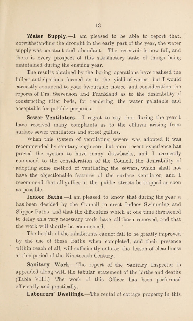 Water Supply.—I am pleased to be able to report that, notwithstanding the drought in the early part of the year, the water supply was constant and abundant. The reservoir is now full, and there is every prospect of this satisfactory state of things being maintained during the ensuing year. The results obtained by the boring operations have realised the fullest anticipations formed as to the yield of water; but I would earnestly commend to your favourable notice and consideration the reports of Drs. Stevenson and Trankland as to the desirability of constructing filter beds, for rendering the water palatable and acceptable for potable purposes. Sewer Yentiiators.—I regret to say that during the year I have received many complaints as to the effluvia arising from surface sewer ventilators and street gullies. When this system of ventilating sewers was adopted it was recommended by sanitary engineers, but more recent experience has proved the system to have many drawbacks, and I earnestly commend to the consideration of the Council, the desirability of adopting some method of ventilating the sewers, which shall not have the objectionable features of the surface ventilator, and I recommend that all gullies in the public streets be trapped as soon as possible. Indoor Baths.—I am pleased to know that during the year it has been decided by the Council to erect Indoor Swimming and Slipper Baths, and that the difficulties which at one time threatened to delay this very necessary work have all been removed, and that the work will shortly be commenced. The health of the inhabitants cannot fail to be greatly improved by the use of these Baths when completed, and their presence within reach of all, will sufficiently enforce the lesson of cleanliness at this period of the Nineteenth Century. Sanitary Work.—The report of the Sanitary Inspector is appended along with the tabular statement of the births and deaths (Table VIII.) The work of this Officer has been performed efficiently and practically. Labourers’ Dwellings.—The rental of cottage property in this