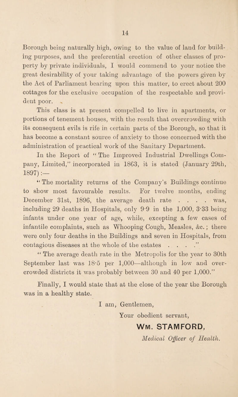 Borough being naturally high, owing to the value of land for build¬ ing purposes, and the preferential erection of otlier classes of pro¬ perty by private individuals, I would commend to your notice the great desirability of your taking advantage of the powers given by the Act of Parliament bearing upon this matter, to erect about 200 cottages for the exclusive occupation of the respectable and provi¬ dent poor. This class is at present compelled to live in apartments, or portions of tenement houses, with the result that overcrowding with its consequent evils is rife in certain parts of the Borough, so that it has become a constant source of anxiety to those concerned with the administration of practical wmrk of the Sanitary Department. In the Eeport of “ The Improved Industrial Dwellings Com¬ pany, Limited,” incorporated in 18G3, it is stated (January 29th, 1897) The mortality returns of the Company’s Buildings continue to show most favourable results. For twmlve months, ending December 31st, 1896, the average death rate .... was, including 29 deaths in Hospitals, only 9-9 in the 1,000, 3’33 being infants under one year of age, while, excepting a few cases of infantile complaints, such as Whooping Cough, Measles, &c.; there were only four deaths in the Buildings and seven in Hospitals, from contagious diseases at the whole of the estates . . . .” “ The average death rate in the Metropolis for the year to 30th September last was 18-5 per 1,000—although in low and over¬ crowded districts it was probably between 30 and 40 per 1,000.” Finally, I would state that at the close of the year the Borough was in a healthy state. I am, Gentlemen, Your obedient servant, Wm. STAMFORD, Medical Officer of Health.