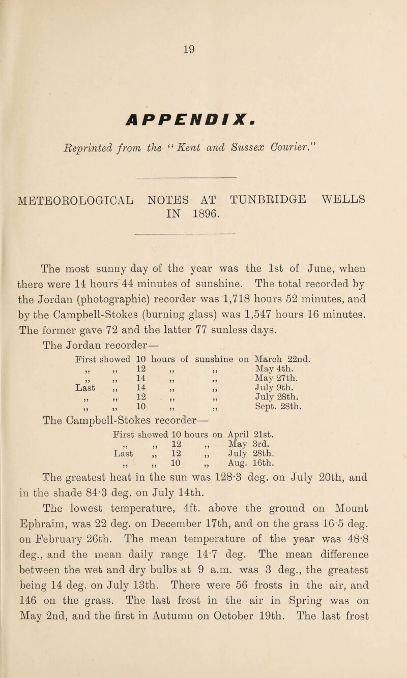 APPENDIX. Reprinted from the Kent and Sussex Courier.” METEOEOLOGICAL NOTES AT TUNBEIDGE WELLS IN 1896. The most sunny day of the year was the 1st of June, when there were 14 hours 44 minutes of sunshine. The total recorded by the Jordan (photographic) recorder was 1,718 hours 52 minutes, and by the Campbell-Stokes (burniog glass) was 1,547 hours 16 minutes. The former gave 72 and the latter 77 sunless days. The Jordan recorder— First showed 10 hours of 5) 12 55 n 35 14 55 Last 53 14 35 5? 5) 12 3 3 n 55 10 55 sunshine on March 22nd. ,, May 4th. ,, May 27th. ,, July 9th. ,, July 28th. ,, Sept. 28th. The Campbell-Stokes recorder— First showed 10 hours on April 21st. ,, ,, 12 ,, May 3rd. Last ,, 12 ,, July 28th. ,, „ 10 „ Aug. 16th. The greatest heat in the sun was 128-3 deg. on July 20bh, and in the shade 84-3 deg. on July 14th. The lowest temperature, 4ft. above the ground on Mount Ephraim, was 22 deg. on December 17th, and on the grass 16-5 deg. on February 26th. The mean temperature of the year was 48-8 deg., and the mean daily range 14-7 deg. The mean difference between the wet and dry bulbs at 9 a.m. was 3 deg., the greatest being 14 deg. on July 13th. There were 56 frosts in the air, and 146 on the grass. The last frost in the air in Spring was on May 2nd, and the first in Autumn on October 19th. The last frost