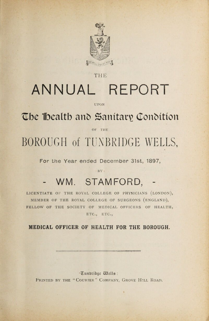 THE ANNUAL REPORT UPON Zhc Ibealtb anb Sanitary Conbitton OF THE BOROUGH of TUNBRIDGE WELLS, For the Year ended December 31st, 1897, BY « - WM. STAMFORD, - LICENTIATE OF THE ROYAL COLLEGE OF PHYSICIANS (LONDON), MEMBER OF THE ROYAL COLLEGE OF SURGEONS (ENGLAND), FELLOW OF THE SOCIETY OF MEDICAL OFFICERS OF HEALTH, ETC., ETC., MEDICAL OFFICER OF HEALTH FOR THE BOROUGH. -Oumbribgc ftHells : Printed by the “Courier Company, Grove Hill Road.