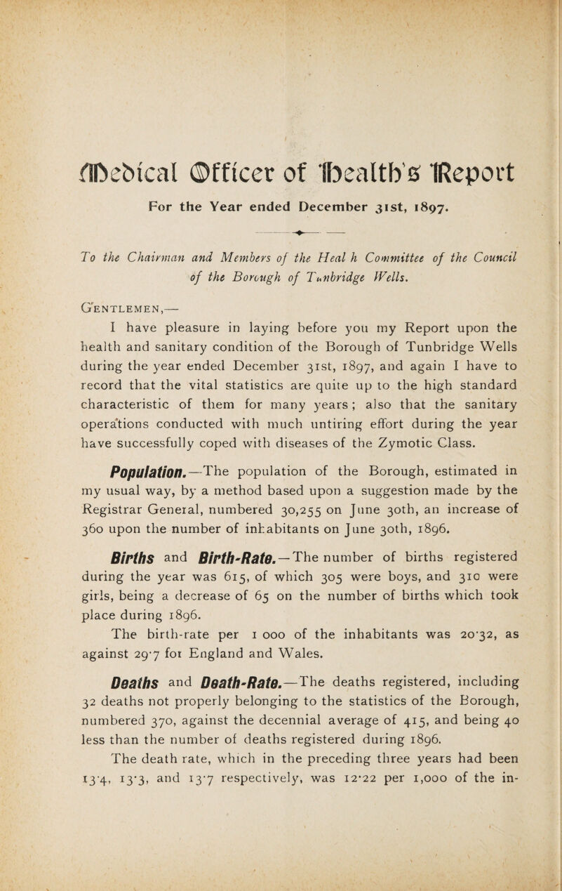 flftebtcal ©fftcer of health's (Report For the Year ended December 31st, 1897. To the Chairman and Members of the Heal h Committee of the Council of the Borough of Tunbridge Wells. Gentlemen I have pleasure in laying before you my Report upon the health and sanitary condition of the Borough of Tunbridge Wells during the year ended December 31st, 1897, and again I have to record that the vital statistics are quite up to the high standard characteristic of them for many years; also that the sanitary operations conducted with much untiring effort during the year have successfully coped with diseases of the Zymotic Class. Population.—The population of the Borough, estimated in my usual way, by a method based upon a suggestion made by the Registrar General, numbered 30,255 on June 30th, an increase of 360 upon the number of inhabitants on June 30th, 1896. Births and Birth-Rate. — The number of births registered during the year was 615, of which 305 were boys, and 31c were girls, being a decrease of 65 on the number of births which took place during 1896. The birth-rate per 1 000 of the inhabitants was 20’32, as against 29-7 for England and Wales. Deaths and Death-Rate. — The deaths registered, including 32 deaths not properly belonging to the statistics of the Borough, numbered 370, against the decennial average of 415, and being 40 less than the number of deaths registered during 1896. The death rate, which in the preceding three years had been 13-4, 13*3, and 13*7 respectively, was 12*22 per 1,000 of the in-