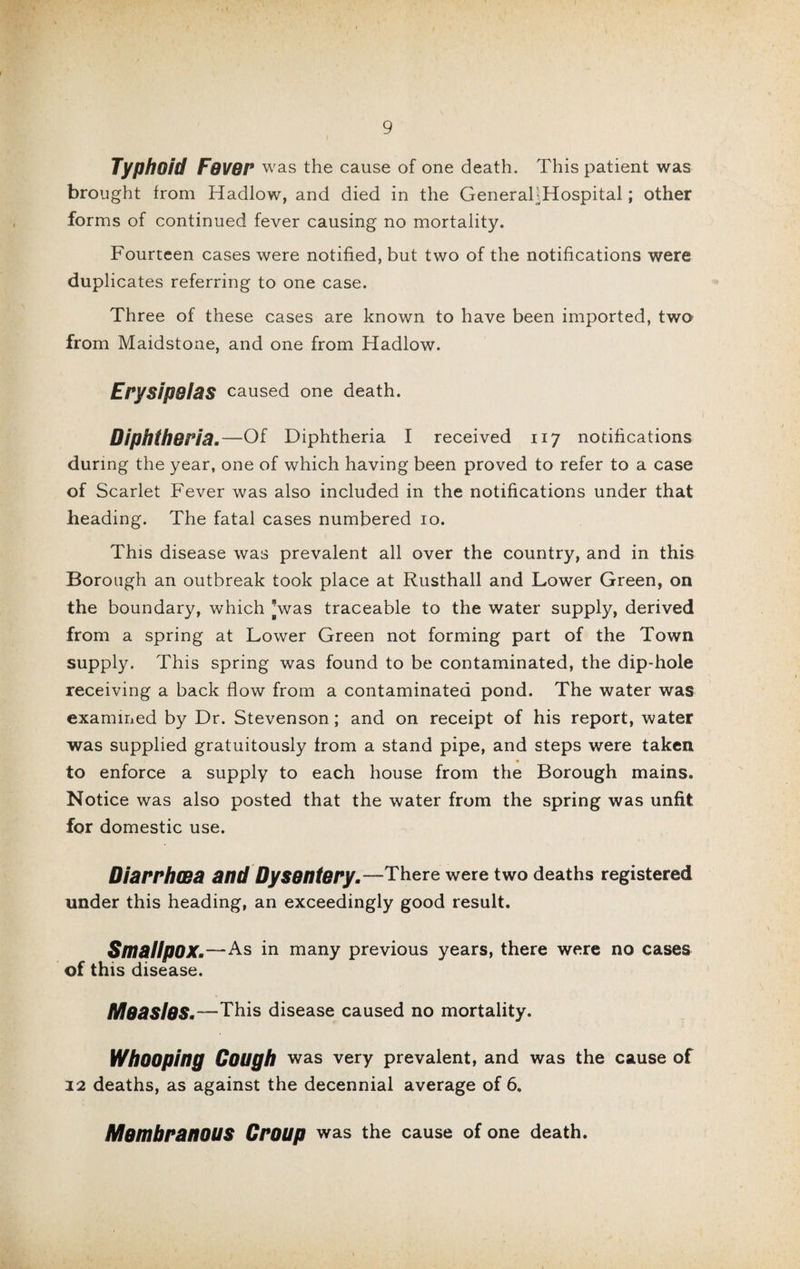 Typhoid Fovor was the cause of one death. This patient was brought from Hadlow, and died in the GeneraliHospital; other forms of continued fever causing no mortality. Fourteen cases were notified, but two of the notifications were duplicates referring to one case. Three of these cases are known to have been imported, two from Maidstone, and one from Hadlow. Erysipelas caused one death. Diphtheria.—Of Diphtheria I received 117 notifications during the year, one of which having been proved to refer to a case of Scarlet Fever was also included in the notifications under that heading. The fatal cases numbered 10. This disease was prevalent all over the country, and in this Borough an outbreak took place at Rusthall and Lower Green, on the boundary, which [was traceable to the water supply, derived from a spring at Lower Green not forming part of the Town supply. This spring was found to be contaminated, the dip-hole receiving a back flow from a contaminated pond. The water was examined by Dr. Stevenson; and on receipt of his report, water was supplied gratuitously from a stand pipe, and steps were taken to enforce a supply to each house from the Borough mains. Notice was also posted that the water from the spring was unfit for domestic use. Diarrhoea and Dysentery.—There were two deaths registered under this heading, an exceedingly good result. Smallpox.—As in many previous years, there were no cases of this disease. MoaslOS.—This disease caused no mortality. Whooping Cough was very prevalent, and was the cause of 22 deaths, as against the decennial average of 6. MembranOUS Croup was the cause of one death.