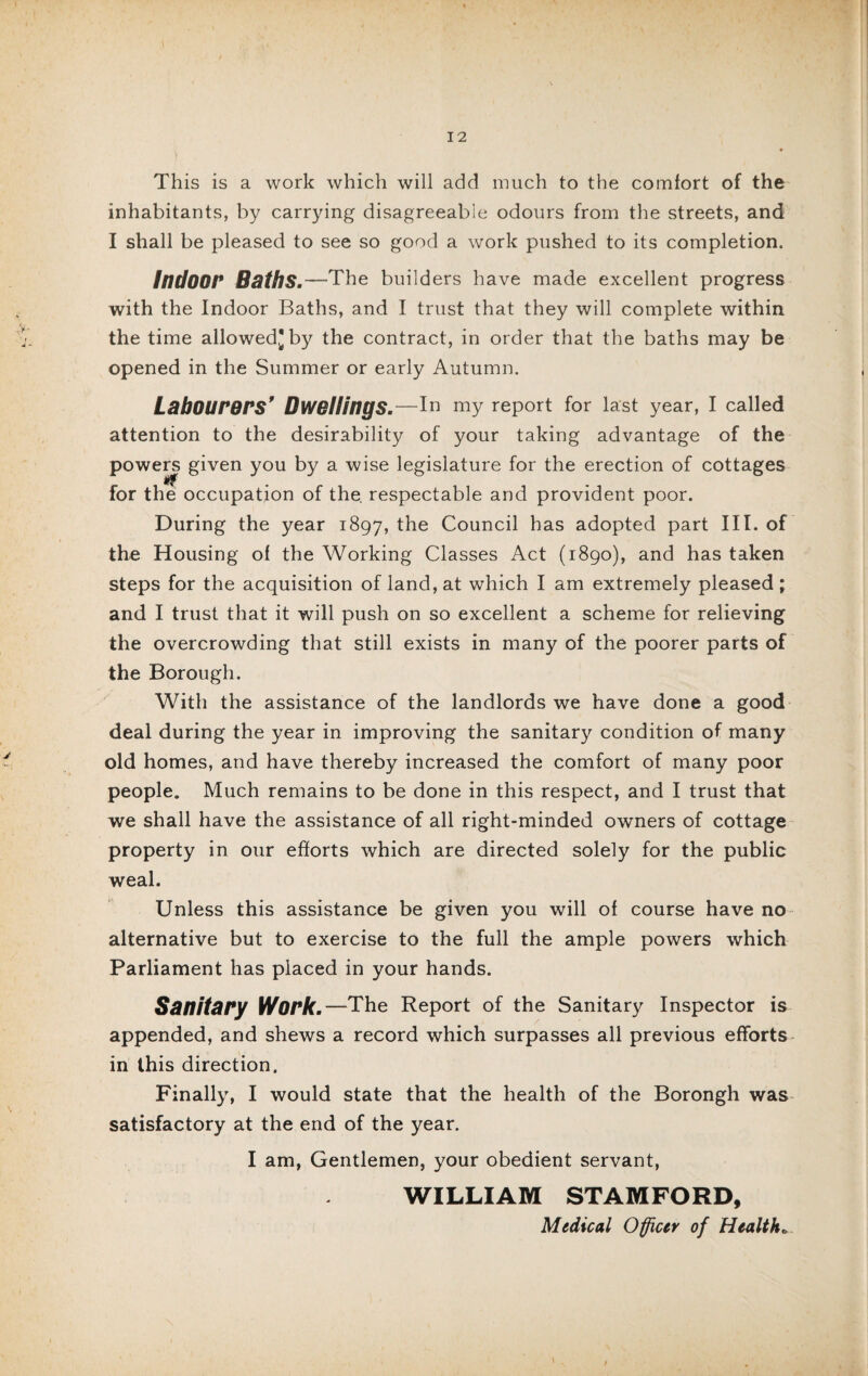 This is a work which will add much to the comfort of the inhabitants, by carrying disagreeable odours from the streets, and I shall be pleased to see so good a work pushed to its completion. IndOOt* Boths.—The builders have made excellent progress with the Indoor Baths, and I trust that they will complete within the time allowed] by the contract, in order that the baths may be opened in the Summer or early Autumn. Labourers’ Dwellings.—In my report for last year, I called attention to the desirability of your taking advantage of the powers given you by a wise legislature for the erection of cottages for the occupation of the. respectable and provident poor. During the year 1897, the Council has adopted part III. of the Housing of the Working Classes Act (1890), and has taken steps for the acquisition of land, at which I am extremely pleased; and I trust that it will push on so excellent a scheme for relieving the overcrowding that still exists in many of the poorer parts of the Borough. With the assistance of the landlords we have done a good deal during the year in improving the sanitary condition of many old homes, and have thereby increased the comfort of many poor people. Much remains to be done in this respect, and I trust that we shall have the assistance of all right-minded owners of cottage property in our efforts which are directed solely for the public weal. Unless this assistance be given you will of course have no alternative but to exercise to the full the ample powers which Parliament has placed in your hands. Sanitary Work.—The Report of the Sanitary Inspector is appended, and shews a record which surpasses all previous efforts in this direction. Finally, I would state that the health of the Borongh was satisfactory at the end of the year. I am, Gentlemen, your obedient servant, WILLIAM STAMFORD, Medical Officer of Health