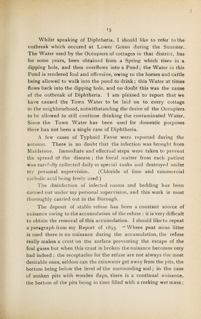 T5 Whilst speaking of Diphtheria, I should like to refer to the outbreak which occured at Lower Green during the Summer. The Water used by the Occupiers of cottages in that district, has for some years, been obtained from a Spring which rises in a dipping hole, and then overflows into a Pond ; the Water in this Pond is rendered foul and offensive, owing to the horses and cattle being allowed to walk into the pond to drink; this Water at times flows back into the dipping hole, and no doubt this was the cause of the outbreak of Diphtheria. I am pleased to report that we have caused the Town Water to be laid on to every cottage in the neighbourhood, notwithstanding the desire of the Occupiers to be allowed to still continue drinking the contaminated Water. Since the Town Water has been used for domestic purposes there has not been a single case of Diphtheria. A few cases of Typhoid Fever were reported during the autumn. There is no doubt that the infection was brought from Maidstone. Immediate and effectual steps were taken to prevent the spread of the disease ; the foecal matter from each patient was carefully collected daily in special tanks and destroyed under my personal supervision. (Chloride of lime and commercial carbolic acid being freely used.) The disinfection of infected rooms and bedding has been carried out under my personal supervision, and this work is most thoroughly carried out in the Borough. The deposit of stable refuse has been a constant source of nuisance owing to the accumulation of the refuse : it is very difficult to obtain the removal of this accumulation. I should like to repeat a paragraph from my Report of 1895. “Where peat moss litter is used there is no nuisance during the accumulation, the refuse really makes a crust on the surface preventing the escape of the foul gases but when this crust is broken the nuisance becomes very bad indeed ; the receptacles for the refuse are not always the most desirable ones, seldom can the rainwater get away from the pits, the bottom being below the level of the surrounding soil; in the case of sunken pits with wooden flaps, there is a continual nuisance, the bottom of the pits being in time filled with a reeking wet mass;