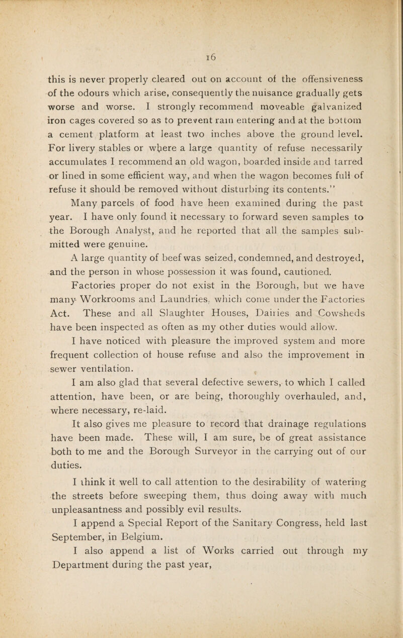 this is never properly cleared out on account of the offensiveness of the odours which arise, consequently the nuisance gradually gets worse and worse. I strongly recommend moveable galvanized iron cages covered so as to prevent rain entering and at the bottom a cement platform at least two inches above the ground level. For livery stables or where a large quantity of refuse necessarily accumulates I recommend an old wagon, boarded inside and tarred or lined in some efficient way, and when the wagon becomes full of refuse it should be removed without disturbing its contents.” Many parcels of food have heen examined during the past year. I have only found it necessary to forward seven samples to the Borough Analyst, and he reported that all the samples sub¬ mitted were genuine. A large quantity of beef was seized, condemned, and destroyed, and the person in whose possession it was found, cautioned. Factories proper do not exist in the Borough, but we have many Workrooms and Laundries, which come under the Factories Act. These and all Slaughter Houses, Dailies and Cowsheds have been inspected as often as my other duties would allow. I have noticed with pleasure the improved system and more frequent collection of house refuse and also the improvement in sewer ventilation. I am also glad that several defective sewers, to which I called attention, have been, or are being, thoroughly overhauled, and, where necessary, re-laid. It also gives me pleasure to record that drainage regulations have been made. These will, I am sure, be of great assistance both to me and the Borough Surveyor in the carrying out of our duties. I think it well to call attention to the desirability of watering the streets before sweeping them, thus doing away with much unpleasantness and possibly evil results. I append a Special Report of the Sanitary Congress, held last September, in Belgium. I also append a list of Works carried out through my Department during the past year,