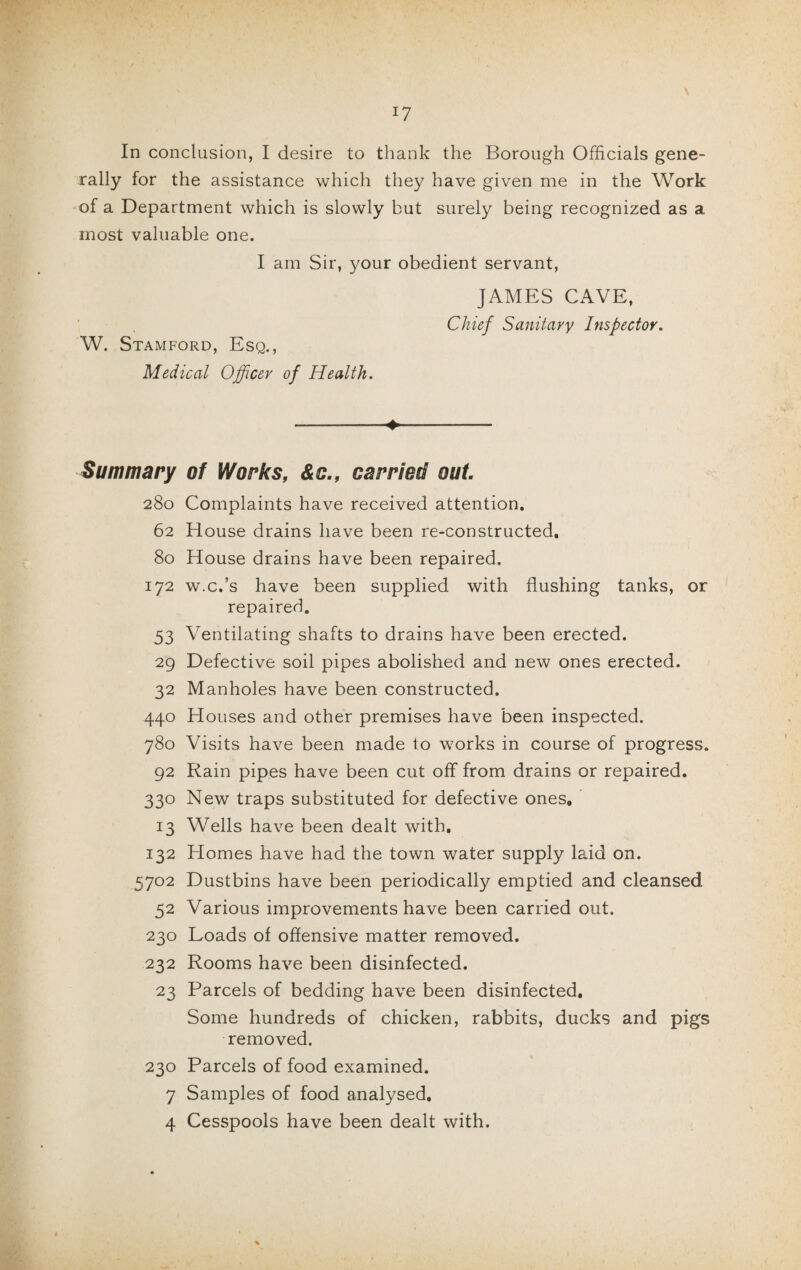 \ In conclusion, I desire to thank the Borough Officials gene¬ rally for the assistance which they have given me in the Work of a Department which is slowly but surely being recognized as a most valuable one. I am Sir, your obedient servant, JAMES CAVE, Chief Sanitary Inspector. W. Stamford, Esq., Medical Officer of Health. Summary 280 62 80 172 53 29 32 440 780 92 33° 13 132 5702 52 230 232 23 230 7 4 -♦*-- of Works, &c., carried out Complaints have received attention. House drains have been re-constructed. House drains have been repaired. w.c.’s have been supplied with flushing tanks, or repaired. Ventilating shafts to drains have been erected. Defective soil pipes abolished and new ones erected. Manholes have been constructed. Houses and other premises have been inspected. Visits have been made to works in course of progress. Rain pipes have been cut off from drains or repaired. New traps substituted for defective ones. Wells have been dealt with. Homes have had the town water supply laid on. Dustbins have been periodically emptied and cleansed Various improvements have been carried out. Loads of offensive matter removed. Rooms have been disinfected. Parcels of bedding have been disinfected. Some hundreds of chicken, rabbits, ducks and pigs removed. Parcels of food examined. Samples of food analysed. Cesspools have been dealt with. %