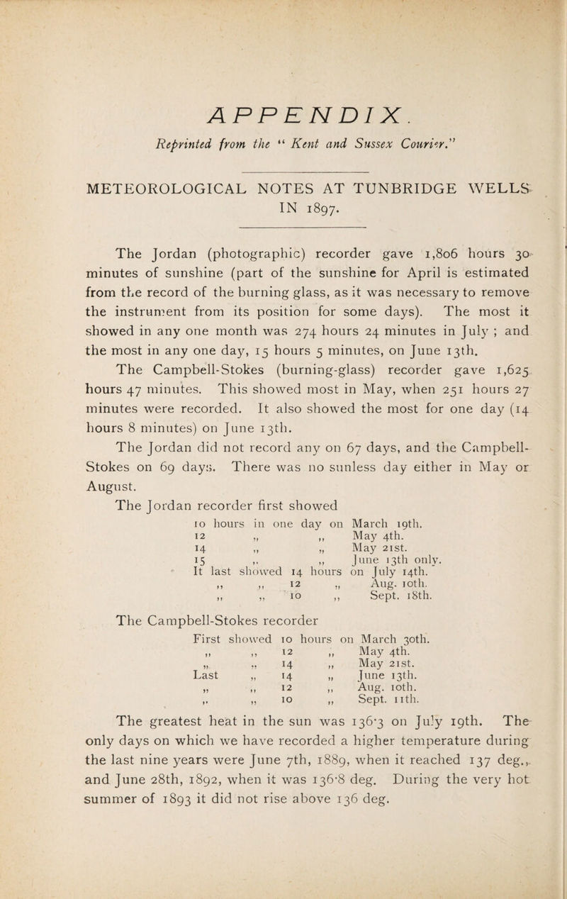 Reprinted from the “ Kent and Sussex Courier METEOROLOGICAL NOTES AT TUNBRIDGE WELLS IN 1897. The Jordan (photographic) recorder gave 1,806 hours 30 minutes of sunshine (part of the sunshine for April is estimated from the record of the burning glass, as it was necessary to remove the instrument from its position for some days). The most it showed in any one month was 274 hours 24 minutes in July ; and the most in any one day, 15 hours 5 minutes, on June 13th. The Campbell-Stokes (burning-glass) recorder gave 1,625 hours 47 minutes. This showed most in May, when 251 hours 27 minutes were recorded. It also showed the most for one day (14 hours 8 minutes) on June 13th. The Jordan did not record any on 67 days, and the Campbell- Stokes on 69 days. There was no sunless day either in May or August. The Jordan recorder first showed ro hours in one day on March 19th. 12 ?! !) May 4th. 14 ?! ?! May 21 st. G ? « showed n June 13th only. It last 14 hours on July 14th. > > > ! 12 ! J Aug. 10th. M ?? 10 ?? Sept. 18th. The Campbell-Stokes recorder First showed 10 hours on March 30th. h „ 12 „ May 4th. „ ,, 14 ,, May 21 st. Last „ 14 „ June 13th. „ ,, 12 „ Aug. 10th. ,, „ 10 ,, Sept. nth. The greatest heat in the sun was 136*3 on July 19th. The only days on which we have recorded a higher temperature during the last nine years were June 7th, 1889, when it reached 137 deg., and June 28th, 1892, when it was 136*8 deg. During the very hot summer of 1893 it did not rise above 136 deg.