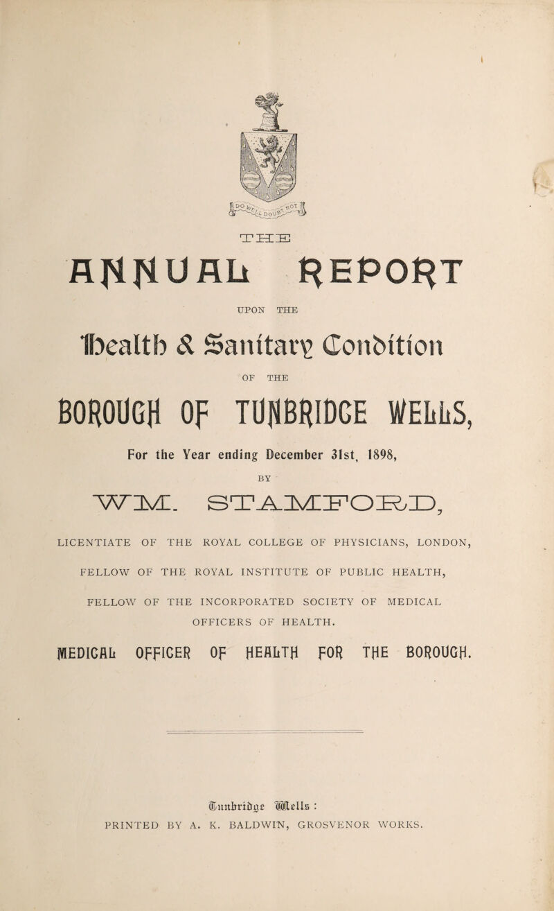 THIIE flflrlORli REPOJ^T UPON THE H^ealtb d Sanitary Conbitioii OF THE BOROUGH OF TURBRIDGE WELliS, For the Year ending December 31st, 1898, BY W3vn. LICENTIATE OF THE ROYAL COLLEGE OF PHYSICIANS, LONDON, FELLOW OF THE ROYAL INSTITUTE OF PUBLIC HEALTH, FELLOW OF THE INCORPORATED SOCIETY OF MEDICAL OFFICERS OF HEALTH. WEDICflli OFFICER OF HEALTH FOR THE BOROUGH. (Kunlirihi^B '®Ib11s : PRINTED BY A. K. BALDWIN, GROSVENOR WORKS.