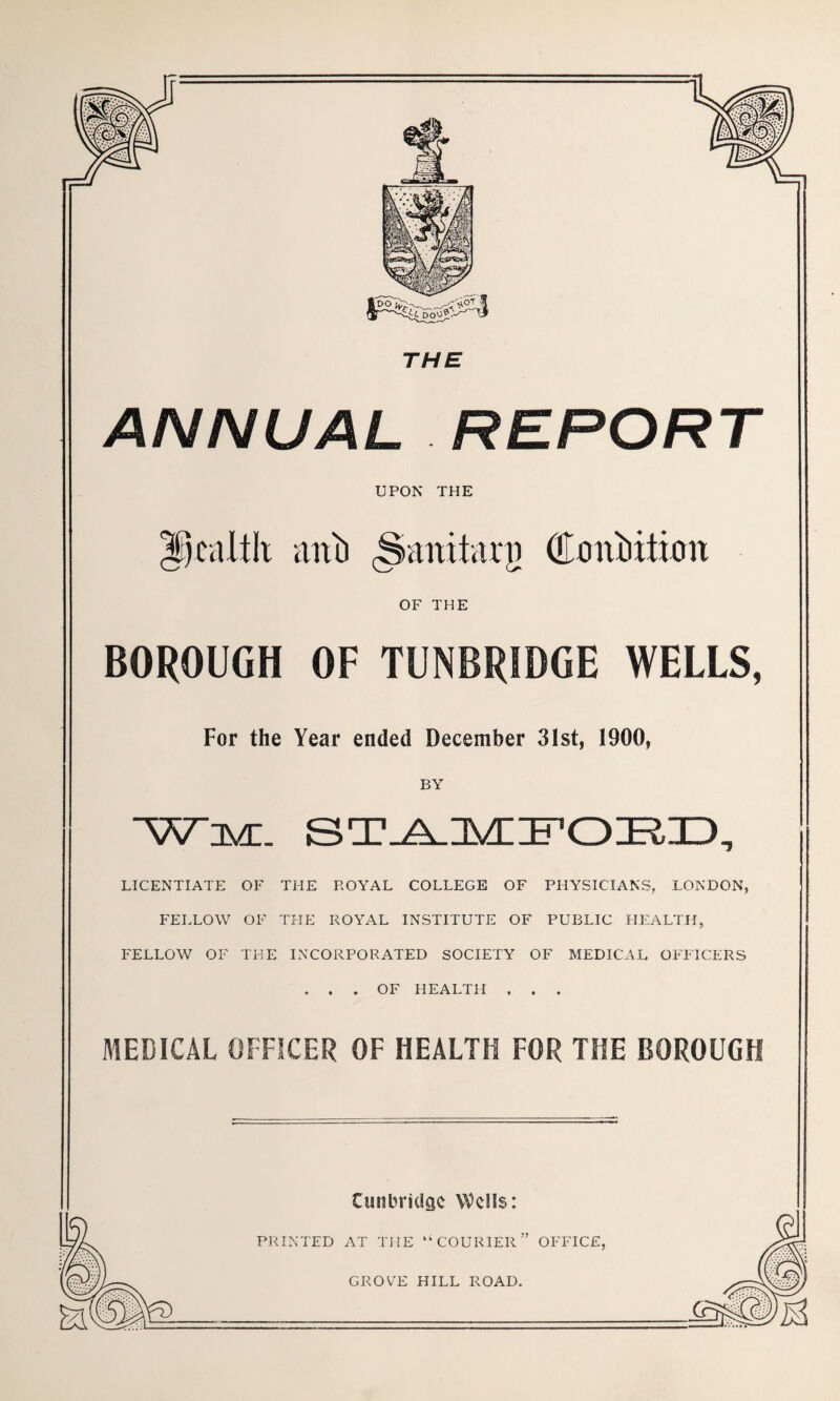 ANNUAL REPORT UPON THE anitarg OF THE BOROUGH OF TUNBRIDGE WELLS, For the Year ended December 3Ist, 1900, BY “V^DVC. ST_A.lVn:FOE,ID, LICENTIATE OF THE ROYAL COLLEGE OF PHYSICIANS, LONDON, FELLOW OF THE ROYAL INSTITUTE OF PUBLIC HEALTH, FELLOW OF THE IN’CORPORATED SOCIETY OF MEDICAL OFFICERS ... OF HEALTH . . . MEDICAL OFFICER OF HEALTH FOR THE BOROUGH Cunbridac Wells: PRINTED AT THE “COURIER” OFFICE, GROVE HILL ROAD.