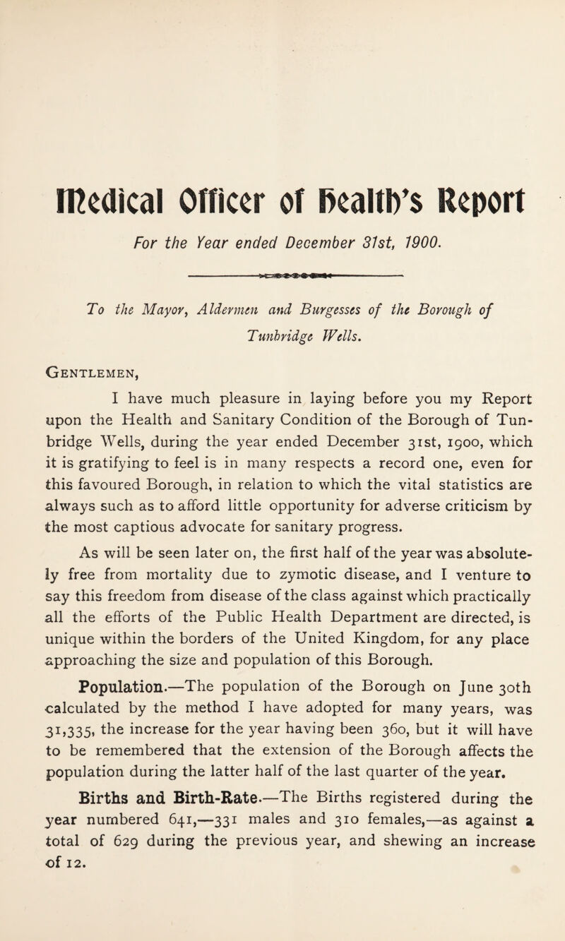 medical Officer of RealtD's Report For the Year ended December 81st, 1900. To the Mayor, Aldermen and Burgesses of the Borough of Tunbridge Wells. Gentlemen, I have much pleasure in laying before you my Report upon the Health and Sanitary Condition of the Borough of Tun¬ bridge Wells, during the year ended December 31st, 1900, which it is gratifying to feel is in many respects a record one, even for this favoured Borough, in relation to which the vital statistics are always such as to afford little opportunity for adverse criticism by the most captious advocate for sanitary progress. As will be seen later on, the first half of the year was absolute¬ ly free from mortality due to zymotic disease, and I venture to say this freedom from disease of the class against which practically all the efforts of the Public Health Department are directed, is unique within the borders of the United Kingdom, for any place approaching the size and population of this Borough. Population.—The population of the Borough on June 30th calculated by the method I have adopted for many years, was 31,335, the increase for the year having been 360, but it will have to be remembered that the extension of the Borough affects the population during the latter half of the last quarter of the year. Births and Birth-Rate.—The Births registered during the year numbered 641,—331 males and 310 females,—as against a total of 629 daring the previous year, and shewing an increase of 12.