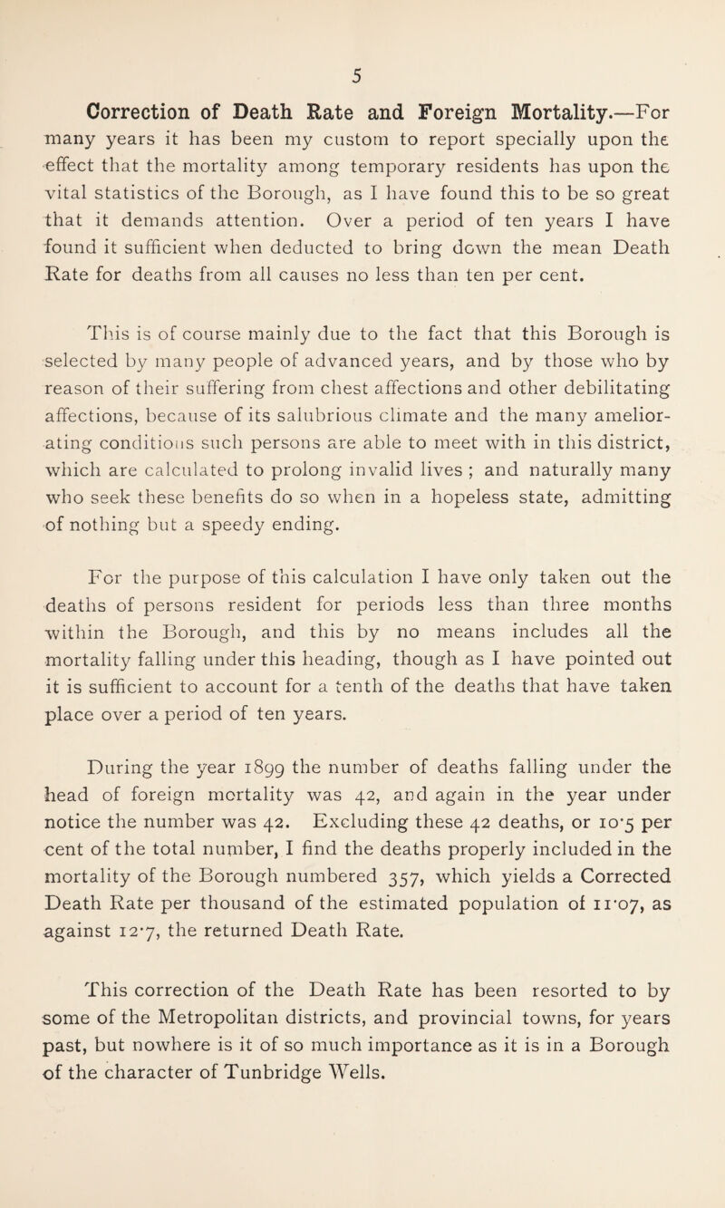 Correction of Death Rate and Foreign Mortality.—For many years it has been my custom to report specially upon the effect that the mortality among temporary residents has upon the vital statistics of the Borough, as I have found this to be so great that it demands attention. Over a period of ten years I have found it sufficient when deducted to bring down the mean Death Rate for deaths from all causes no less than ten per cent. Tills is of course mainly due to the fact that this Borough is selected by many people of advanced years, and by those who by reason of their suffering from chest affections and other debilitating affections, because of its salubrious climate and the many amelior¬ ating conditions such persons are able to meet with in this district, which are calculated to prolong invalid lives ; and naturally many who seek these benefits do so when in a hopeless state, admitting of nothing but a speedy ending. For the purpose of this calculation I have only taken out the deaths of persons resident for periods less than three months within the Borough, and this by no means includes all the mortality falling under this heading, though as I have pointed out it is sufficient to account for a tenth of the deaths that have taken place over a period of ten years. During the year 1899 the number of deaths falling under the head of foreign mortality was 42, and again in the year under notice the number was 42. Excluding these 42 deaths, or io'5 per cent of the total number, I find the deaths properly included in the mortality of the Borough numbered 357, which yields a Corrected Death Rate per thousand of the estimated population of 11*07, against 12-7, the returned Death Rate. This correction of the Death Rate has been resorted to by some of the Metropolitan districts, and provincial towns, for years past, but nowhere is it of so much importance as it is in a Borough of the character of Tunbridge Wells.