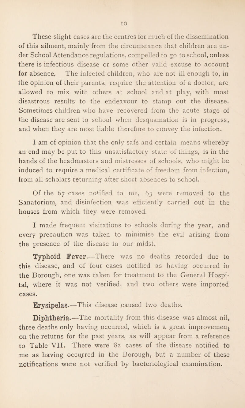 These slight cases are the centres for much of the dissemination of this ailment, mainly from the circumstance that children are un¬ der School Attendance regulations, compelled to go to school, unless there is infectious disease or some other valid excuse to account for absence. The infected children, who are not ill enough to, in the opinion of their parents, require the attention of a doctor, are allowed to mix with others at school and at play, with most disastrous results to the endeavour to stamp out the disease. Sometimes children who have recovered from the acute stage of the disease are sent to school when desquamation is in progress, and when they are most liable therefore to convey the infection. I am of opinion that the only safe and certain means whereby an end may be put to this unsatisfactory state of things, is in the hands of the headmasters and mistresses of schools, who might be induced to require a medical certificate of freedom from infection, from all scholars returning after short absences to school. Of the 67 cases notified to me, 63 were removed to the Sanatorium, and disinfection was efficiently carried out in the houses from which they were removed. I made frequent visitations to schools during the year, and every precaution was taken to minimise the evil arising from the presence of the disease in our midst. Typhoid Fever.—There was no deaths recorded due to this disease, and of four cases notified as having occurred in the Borough, one was taken for treatment to the General Hospi¬ tal, where it was not verified, and two others were imported cases. Erysipelas.—This disease caused two deaths. Diphtheria.—The mortality from this disease was almost nil, three deaths only having occurred, which is a great improvement on the returns for the past years, as will appear from a reference to Table VIL There were 82 cases of the disease notified to me as having occurred in the Borough, but a number of these notifications were not verified by bacteriological examination.