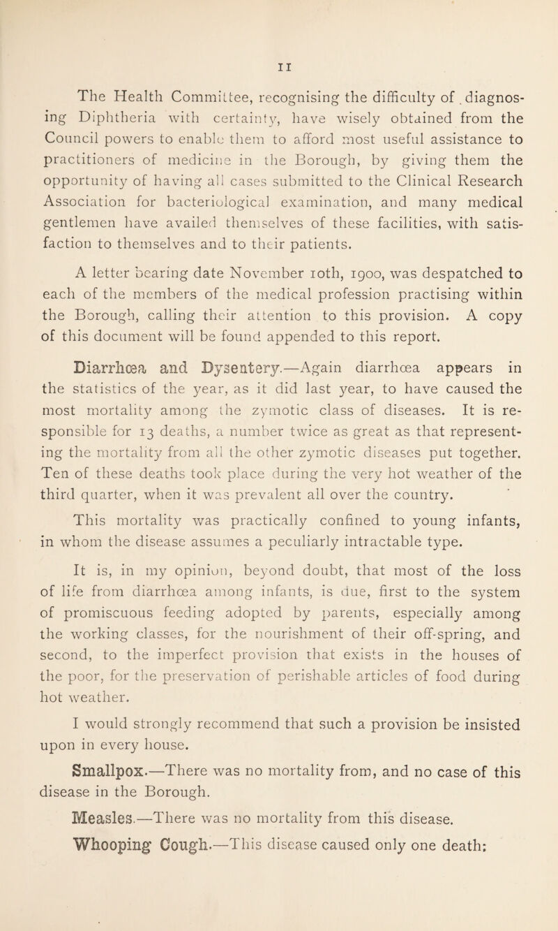 The Health Committee, recognising the difficulty of .diagnos¬ ing Diphtheria with certaint_v, have wisely obtained from the Council powers to enable them to afford most useful assistance to practitioners of medicine in the Borough, by giving them the opportunity of having all cases submitted to the Clinical Research Association for bacteriological examination, and many medical gentlemen have availed themselves of these facilities, with satis¬ faction to themselves and to their patients. A letter bearing date November loth, 1900, was despatched to each of the members of the medical profession practising within the Borough, calling their attention to this provision. A copy of this document will be found appended to this report. Diarrhoea and Dysentery.—Again diarrhoea appears in the statistics of the year, as it did last ye3.r, to have caused the most mortality among the zymotic class of diseases. It is re¬ sponsible for 13 deaths, a number twice as great as that represent¬ ing the mortality from all the other zymotic diseases put together. Ten of these deaths took place during the very hot weather of the third quarter, when it was prevalent all over the country. This mortality was practically confined to young infants, in whom the disease assumes a peculiarly intractable type. It is, in my opinion, beyond doubt, that most of the loss of life from diarrhoea among infants, is due, first to the system of promiscuous feeding adopted by parents, especially among the working classes, for the nourishment of their off-spring, and second, to the imperfect provision that exists in the houses of the poor, for the preservation of perishable articles of food during hot weather. I would strongly recommend that such a provision be insisted upon in every house. Smallpox.—There was no mortality from, and no case of this disease in the Borough. Measles.—There was no mortality from this disease. Whooping Cough.—This disease caused only one death: