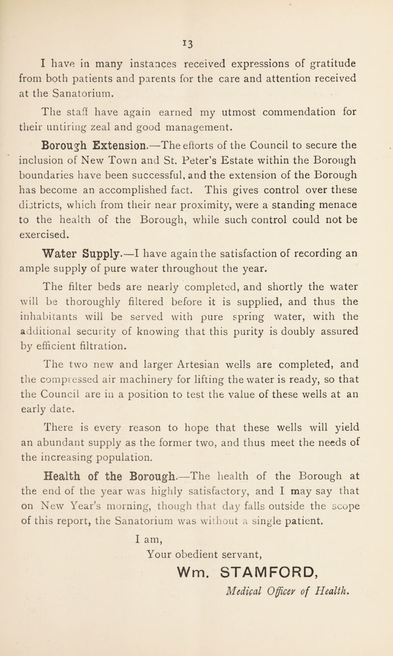 I have ill many instances received expressions of gratitude from both patients and parents for the care and attention received at the Sanatorium. The staff have again earned my utmost commendation for tlieir untiring zeal and good management. Borough Extension.—The eftorts of the Council to secure the inclusion of New Town and St. Peter’s Estate within the Borough boundaries have been successful, and the extension of the Borough has become an accomplished fact. This gives control over these districts, which from their near proximity, were a standing menace to the health of the Borough, while such control could not be exercised. Water Supply.—I have again the satisfaction of recording an ample supply of pure water throughout the year. The filter beds are nearly completed, and shortly the water will be thoroughly filtered before it is supplied, and thus the inhabitants will be served with pure spring water, with the additional security of knowing that this purity is doubly assured by efficient filtration. The two new and larger Artesian wells are completed, and the compressed air machinery for lifting the water is ready, so that the Council are in a position to test the value of these wells at an early date. There is every reason to hope that these wells will yield an abundant supply as the former two, and thus meet the needs of the increasing population. Health of the Borough.—The health of the Borough at the end of the year was highly satisfactory, and I may say that on New Year’s morning, though that day falls outside the scope of this report, the Sanatorium was witliout a single patient. I am. Your obedient servant, Wm. STAMFORD, Medical Officer of Health.
