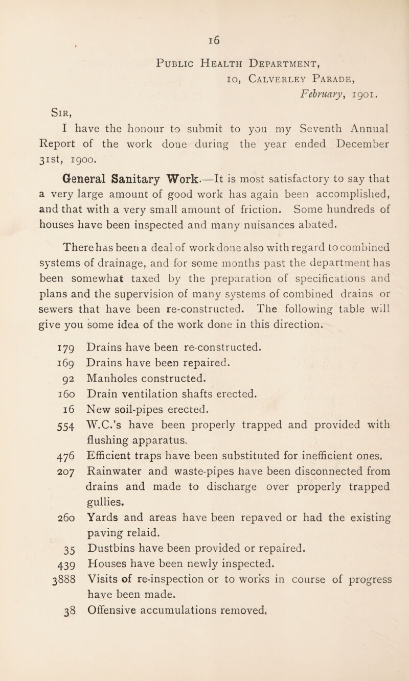 Public Health Department, 10, Calverley Parade, February, 1901. Sir, I have the honour to submit to you my Seventh Annual Report of the work done during the year ended December 31st, 1900. General Sanitary Work.—It is most satisfactory to say that a very large amount of good work has again been accomplished, and that with a very small amount of friction. Some hundreds of houses have been inspected and many nuisances abated. There has been a deal of work done also with regard to combined systems of drainage, and for some months past the department has been somewhat taxed by the preparation of specifications and plans and the supervision of many systems of combined drains or sewers that have been re-constructed. The following table will give you some idea of the work done in this direction. 179 Drains have been re-constructed. 169 Drains have been repaired. 92 Manholes constructed. 160 Drain ventilation shafts erected. 16 New soil-pipes erected. 554 W.C.’s have been properly trapped and provided with flushing apparatus. 476 Efficient traps have been substituted for inefficient ones. 207 Rainwater and waste-pipes have been disconnected from drains and made to discharge over properly trapped gullies. 260 Yards and areas have been repaved or had the existing paving relaid. 35 Dustbins have been provided or repaired. 439 Houses have been newly inspected. 3888 Visits of re-inspection or to works in course of progress have been made. 38 Offensive accumulations removed.