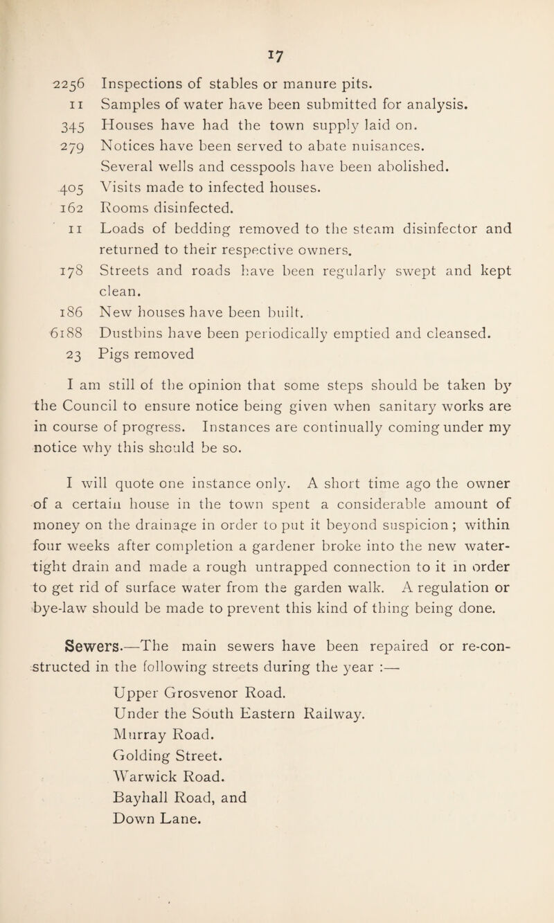 2256 Inspections of stables or manure pits. II Samples of water have been submitted for analysis. 345 Houses have had the town supply laid on. 279 Notices have been served to abate nuisances. Several wells and cesspools have been abolished. 405 Visits made to infected houses. 162 Rooms disinfected. II Loads of bedding removed to the steam disinfector and returned to their respective owners. 178 Streets and roads have been regularl);^ swept and kept clean. 186 New houses have been built. 6188 Dustbins have been periodically emptied and cleansed. 23 Pigs removed I am still of the opinion that some steps should be taken b}^ the Council to ensure notice being given when sanitary works are in course of progress. Instances are continually coming under my notice why this should be so. I will quote one instance onl}^ A short time ago the owner of a certain house in the town spent a considerable amount of money on the drainage in order to put it beyond suspicion ; within four weeks after completion a gardener broke into the new water¬ tight drain and made a rough untrapped connection to it in order to get rid of surface water from the garden walk. A regulation or bye-law should be made to prevent this kind of thing being done. Sewers.—The main sewers have been repaired or re-con¬ structed in the following streets during the year :— Upper Grosvenor Road. Under the South Eastern Railway. Murray Road. Golding Street. Warwick Road. Bayhall Road, and Down Lane.