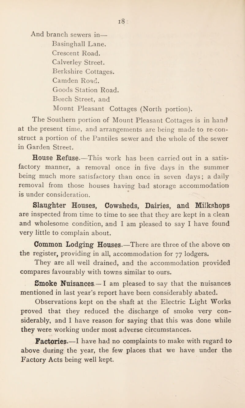 And branch sewers in— Basinghall Lane. Crescent Road. Calverley Street. Berkshire Cottages. Camden Road. Goods Station Road. Beech Street, and Mount Pleasant Cottages (North portion). The Southern portion of Mount Pleasant Cottages is in hand at the present time, and arrangements are being made to re-con- struct a portion of the Pantiles sewer and the whole of the sewer in Garden Street. House Refuse.—This work has been carried out in a satis¬ factory manner, a removal once in five days in the summer being much more satisfactory than once in seven days; a daily removal from those houses having bad storage accommodation is under consideration. Slaughter Houses, Cowsheds, Dairies, and Milkshops are inspected from time to time to see that they are kept in a clean and wholesome condition, and I am pleased to say I have found very little to complain about. Common Lodging Houses.—There are three of the above on the register, providing in all, accommodation for 77 lodgers. They are all well drained, and the accommodation provided compares favourably with towns similar to ours. Smoke Nuisances.— I am pleased to say that the nuisances mentioned in last year’s report have been considerably abated. Observations kept on the shaft at the Electric Light Works proved that they reduced the discharge of smoke very con¬ siderably, and I have reason for saying that this was done while they were working under most adverse circumstances. Factories.—I have had no complaints to make with regard to above during the year, the few places that we have under the Factory Acts being well kept.
