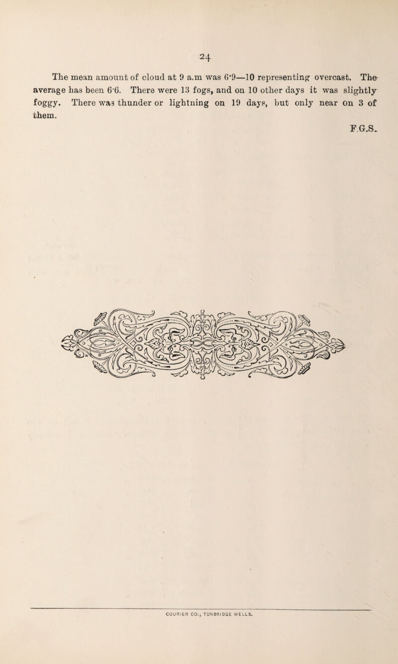 The mean amount of cloud at 9 a.m was 6’9—10 representing- overcast. The average has been 6’6. There were 13 fogs, and on 10 other days it was slightly foggy. There was thunder or lightning on 19 days, but only near on 3 of them. FG.S. COURIER CO., TUNBRIDGE WELLS.