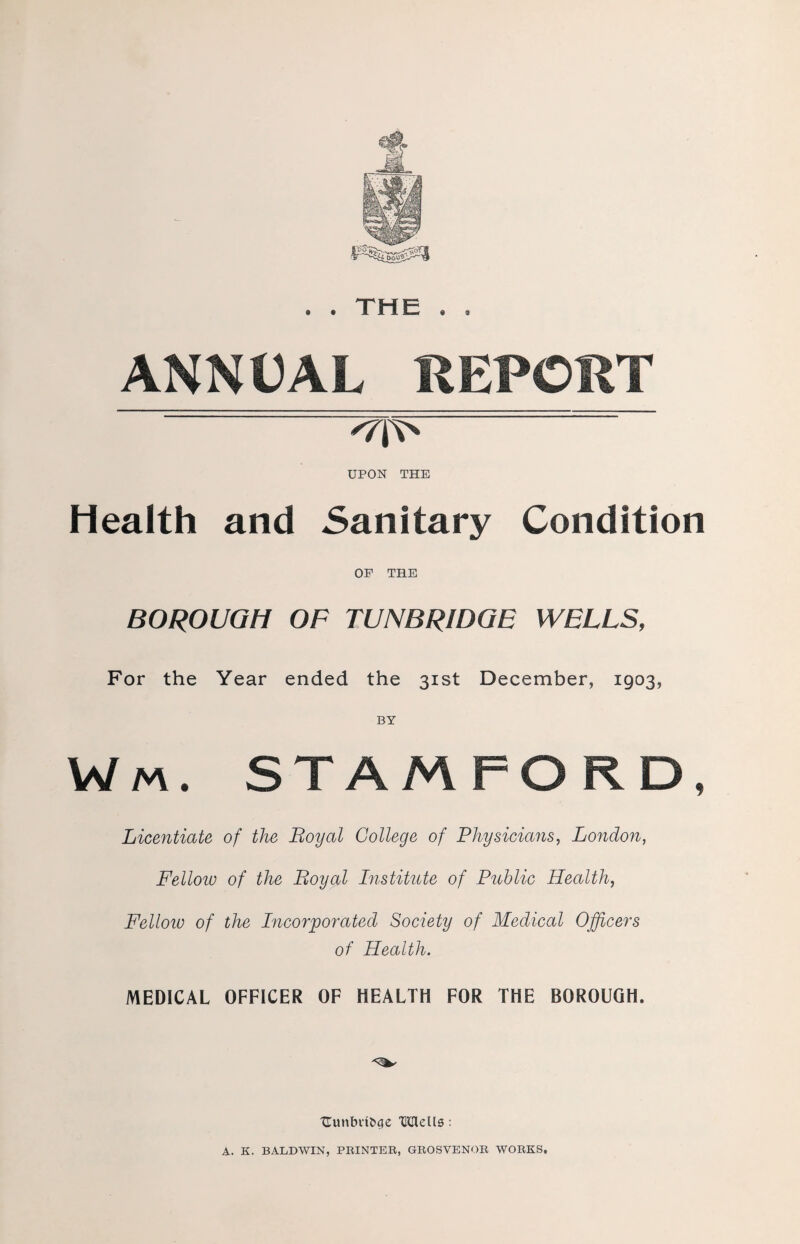 . THE « ANNUAL REPORT -'/o' UPON THE Health and Sanitary Condition OP THE BOROUGH OF TUNBRIDGE WELLS, For the Year ended the 31st December, 1903, Wm. STAMFORD, Licentiate of the Loyal College of Physicians, London, Fellow of the Boyal Institute of Public Health, Felloiu of the Incorporated Society of Medical Officers of Health. MEDICAL OFFICER OF HEALTH FOR THE BOROUGH. Uunbdbcje TMells : A. K. BALDWIN, PRINTER, GROSVENOR WORKS.