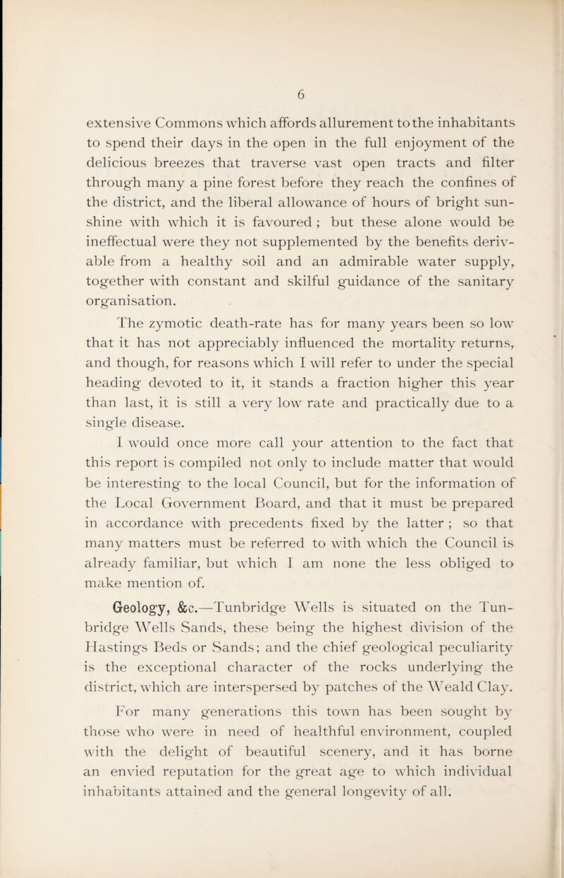 extensive Commons which affords allurement to the inhabitants to spend their days in the open in the full enjoyment of the delicious breezes that traverse vast open tracts and filter through many a pine forest before they reach the confines of the district, and the liberal allowance of hours of bright sun¬ shine with which it is favoured ; but these alone would be ineffectual were they not supplemented by the benefits deriv¬ able from a healthy soil and an admirable water supply, together with constant and skilful guidance of the sanitary organisation. The zymotic death-rate has for many years been so low that it has not appreciably influenced the mortality returns, and though, for reasons which I will refer to under the special heading devoted to it, it stands a fraction higher this year than last, it is still a very low rate and practically due to a single disease. I would once more call your attention to the fact that this report is compiled not only to include matter that would be interesting' to the local Council, but for the information of the Local Government Board, and that it must be prepared in accordance with precedents fixed by the latter ; so that many matters must be referred to with which the Council is already familiar, but which I am none the less obliged to make mention of. Geology, &c.—Tunbridge Wells is situated on the Tun¬ bridge Wells Sands, these being the highest division of the Hastings Beds or Sands; and the chief geological peculiarity is the exceptional character of the rocks underlying the district, which are interspersed by patches of the Weald Clay. Lor many generations this town has been sought by those who were in need of healthful environment, coupled with the delight of beautiful scenery, and it has borne an envied reputation for the great age to which individual inhabitants attained and the general longevity of all.