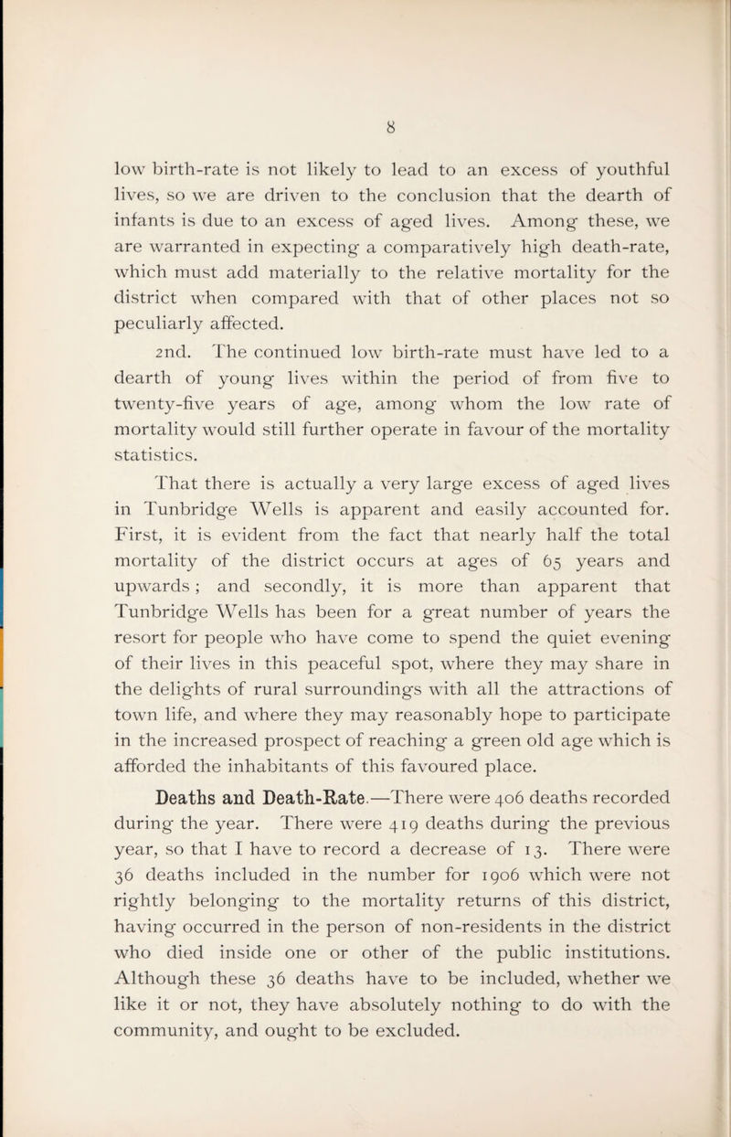 low birth-rate is not likely to lead to an excess of youthful lives, so we are driven to the conclusion that the dearth of infants is due to an excess of aged lives. Among these, we are warranted in expecting a comparatively high death-rate, which must add materially to the relative mortality for the district when compared with that of other places not so peculiarly affected. 2nd. The continued low birth-rate must have led to a dearth of young lives within the period of from hve to twenty-five years of age, among whom the low rate of mortality would still further operate in favour of the mortality statistics. That there is actually a very large excess of aged lives in Tunbridge Wells is apparent and easily accounted for. First, it is evident from the fact that nearly half the total mortality of the district occurs at ages of 65 years and upwards; and secondly, it is more than apparent that Tunbridge Wells has been for a great number of years the resort for people who have come to spend the quiet evening of their lives in this peaceful spot, where they may share in the delights of rural surroundings with all the attractions of town life, and where they may reasonably hope to participate in the increased prospect of reaching a green old age which is afforded the inhabitants of this favoured place. Deaths and Death-Rate.—There were 406 deaths recorded during the year. There were 419 deaths during the previous year, so that I have to record a decrease of 13. There were 36 deaths included in the number for 1906 which were not rightly belong-ing to the mortality returns of this district, having occurred in the person of non-residents in the district who died inside one or other of the public institutions. Although these 36 deaths have to be included, whether we like it or not, they have absolutely nothing to do with the community, and ought to be excluded.