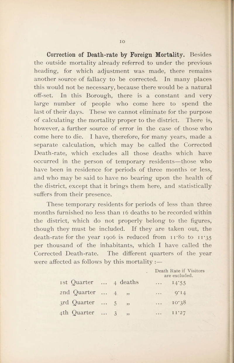 lO Correction of Death-rate by Foreign Mortality. Besides the outside mortality already referred to under the previous heading, for which adjustment was made, there remains another source of fallacy to be corrected. In many places this would not be necessary, because there would be a natural off-set. In this Borough, there is a constant and very large number of people who come here to spend the last of their days. These we cannot eliminate for the purpose of calculating the mortality proper to the district. There is, however, a further source of error in the case of those who come here to die. I have, therefore, for many years, made a separate calculation, which may be called the Corrected Death-rate, which excludes all those deaths which have occurred in the person of temporary residents—those who have been in residence for periods of three months or less, and who may be said to have no bearing upon the health of the district, except that it brings them here, and statistically suffers from their presence. These temporary residents for periods of less than three months furnished no less than 16 deaths to be recorded within the district, which do not properly belong to the figures, though they must be included. If they are taken out, the death-rate for the year 1906 is reduced from ii'8o to ii‘35 per thousand of the inhabitants, which I have called the Corrected Death-rate. The different quarters of the year were affected as follows by this mortality :— I St Quarter 4 deaths Death Rate if Visitors are excluded. i4’55 2nd Quarter ... 4 5 j 9-14 3rd Quarter 5 10*38