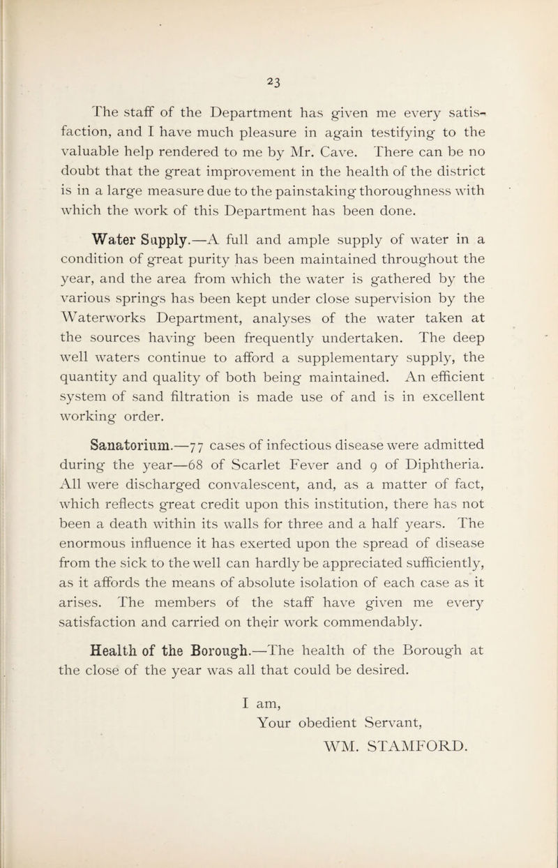 The staff of the Department has given me every satis¬ faction, and I have much pleasure in again testifying to the valuable help rendered to me by Mr. Cave. There can be no doubt that the great improvement in the health of the district is in a large measure due to the painstaking thoroughness with which the work of this Department has been done. Water Supply.—A full and ample supply of water in a condition of great purity has been maintained throughout the year, and the area from which the water is gathered by the various springs has been kept under close supervision by the Waterworks Department, analyses of the water taken at the sources having been frequently undertaken. The deep well waters continue to afford a supplementary supply, the quantity and quality of both being maintained. An efficient system of sand filtration is made use of and is in excellent working order. Sanatorium.—77 cases of infectious disease were admitted during the year—68 of Scarlet Fever and 9 of Diphtheria. All were discharged convalescent, and, as a matter of fact, which reflects great credit upon this institution, there has not been a death within its walls for three and a half years. The enormous influence it has exerted upon the spread of disease from the sick to the well can hardly be appreciated sufficiently, as it affords the means of absolute isolation of each case as it arises. The members of the staff have given me every satisfaction and carried on their work commendably. Health of the Borough.—The health of the Borough at the close of the year was all that could be desired. I am. Your obedient Servant, WM. STAMFORD.
