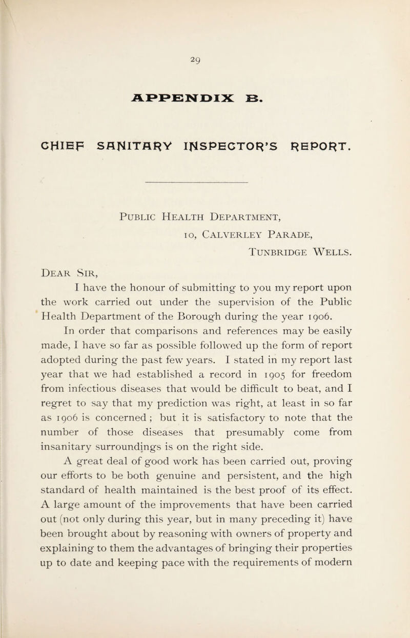 CHIEF SflNiTflHV IHSPECTOR’S REPORT. Public Health Department, lo, Calverley Parade, Tunbridge Wells. Dear Sir, I have the honour of submitting to you my report upon the work carried out under the supervision of the Public Health Department of the Borough during the year igo6. In order that comparisons and references may be easily made, I have so far as possible followed up the form of report adopted during the past few years. I stated in my report last year that we had established a record in 1905 for freedom from infectious diseases that would be difficult to beat, and I regret to say that my prediction was right, at least in so far as 1906 is concerned; but it is satisfactory to note that the number of those diseases that presumably come from insanitary surroundings is on the right side. A great deal of good work has been carried out, proving our efforts to be both genuine and persistent, and the high standard of health maintained is the best proof of its effect. A large amount of the improvements that have been carried out (not only during this year, but in many preceding it) have been brought about by reasoning with owners of property and explaining to them the advantages of bringing their properties up to date and keeping pace with the requirements of modern