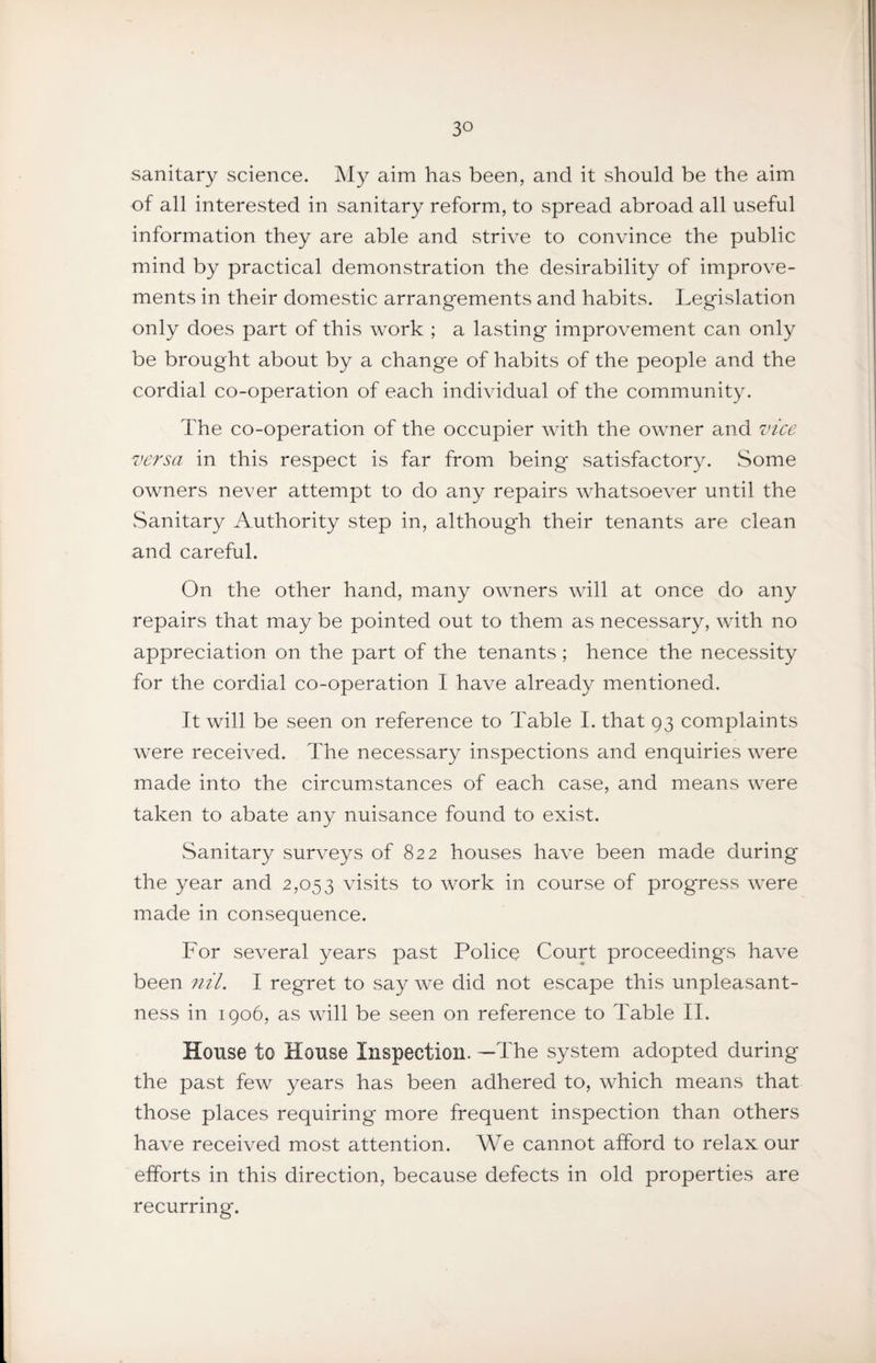 sanitary science. My aim has been, and it should be the aim of all interested in sanitary reform, to spread abroad all useful information they are able and strive to convince the public mind by practical demonstration the desirability of improve¬ ments in their domestic arrangements and habits. Legislation only does part of this work ; a lasting improvement can only be brought about by a change of habits of the people and the cordial co-operation of each individual of the community. The co-operation of the occupier with the owner and vice versa in this respect is far from being* satisfactory. Some owners never attempt to do any repairs whatsoever until the vSanitary Authority step in, although their tenants are clean and careful. On the other hand, many owners will at once do any repairs that may be pointed out to them as necessary, with no appreciation on the part of the tenants ; hence the necessity for the cordial co-operation I have already mentioned. It will be seen on reference to Table I. that 93 complaints were received. The necessary inspections and enquiries were made into the circumstances of each case, and means were taken to abate any nuisance found to exist. Sanitary surveys of 822 houses have been made during the year and 2,053 visits to work in course of progress were made in consequence. For several years past Police Court proceedings have been nil, I regret to say we did not escape this unpleasant¬ ness in igo6, as will be seen on reference to Table II. House to House Inspection. —The system adopted during the past few years has been adhered to, which means that those places requiring more frequent inspection than others have received most attention. We cannot afford to relax our efforts in this direction, because defects in old properties are recurring.