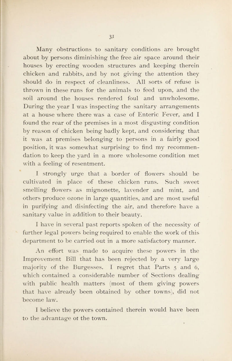 Many obstructions to sanitary conditions are brought about by persons diminishing the free air space around their houses by erecting wooden structures and keeping therein chicken and rabbits, and by not giving the attention they should do in respect of cleanliness. All sorts of refuse is thrown in these runs for the animals to feed upon, and the soil around the houses rendered foul and unwholesome. During the year I was inspecting the sanitary arrangements at a house where there was a case of Enteric Fever, and I found the rear of the premises in a most disgusting condition by reason of chicken being badly kept, and considering that it was at premises belonging to persons in a fairly good position, it was somewhat surprising to find my recommen¬ dation to keep the yard in a more wholesome condition met with a feeling of resentment. I strongly urge that a border of flowers should be cultivated in place of these chicken runs. Such sweet smelling flowers as mignonette, lavender and mint, and others produce ozone in large quantities, and are most useful in purifying and disinfecting the air, and therefore have a sanitary value in addition to their beauty. I have in several past reports spoken of the necessity of further legal powers being required to enable the work of this department to be carried out in a more satisfactory manner. An effort was made to acquire these powers in the Improvement Bill that has been rejected by a very large majority of the Burgesses. I regret that Parts 5 and 6, which contained a considerable number of Sections dealing* with public health matters (most of them giving powers th^it have already been obtained by other towns), did not become law. I believe the powers contained therein would have been to the advantage ot the town.