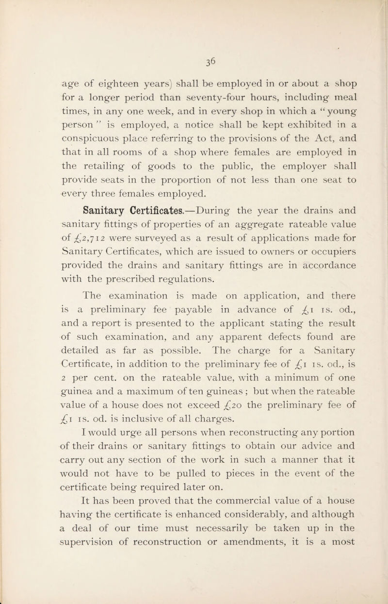 3^ age of eighteen years) shall be employed in or about a shop for a longer period than seventy-four hours, including meal times, in any one week, and in every shop in which a “young person ” is employed, a notice shall be kept exhibited in a conspicuous place referring to the provisions of the Act, and that in all rooms of a shop where females are employed in the retailing of goods to the public, the employer shall provide seats in the proportion of not less than one seat to every three females employed. Sanitary Certificates.—During the year the drains and sanitary fittings of properties of an aggregate rateable value of £,2,712 were surveyed as a result of applications made for Sanitary Certificates, which are issued to owners or occupiers provided the drains and sanitary fittings are in accordance with the prescribed regulations. The examination is made on application, and there is a preliminary fee payable in advance of £i is. od., and a report is presented to the applicant stating the result of such examination, and any apparent defects found are detailed as far as possible. The charge for a Sanitary Certificate, in addition to the preliminary fee of £i is. od., is 2 per cent, on the rateable value, with a minimum of one guinea and a maximum of ten guineas ; but when the rateable value of a house does not exceed £20 the preliminary fee of £i IS. od. is inclusive of all charges. I would urge all persons when reconstructing any portion of their drains or sanitary fittings to obtain our advice and carry out any section of the work in such a manner that it would not have to be pulled to pieces in the event of the certificate being required later on. It has been proved that the commercial value of a house having the certificate is enhanced considerably, and although a deal of our time must necessarily be taken up in the supervision of reconstruction or amendments, it is a most