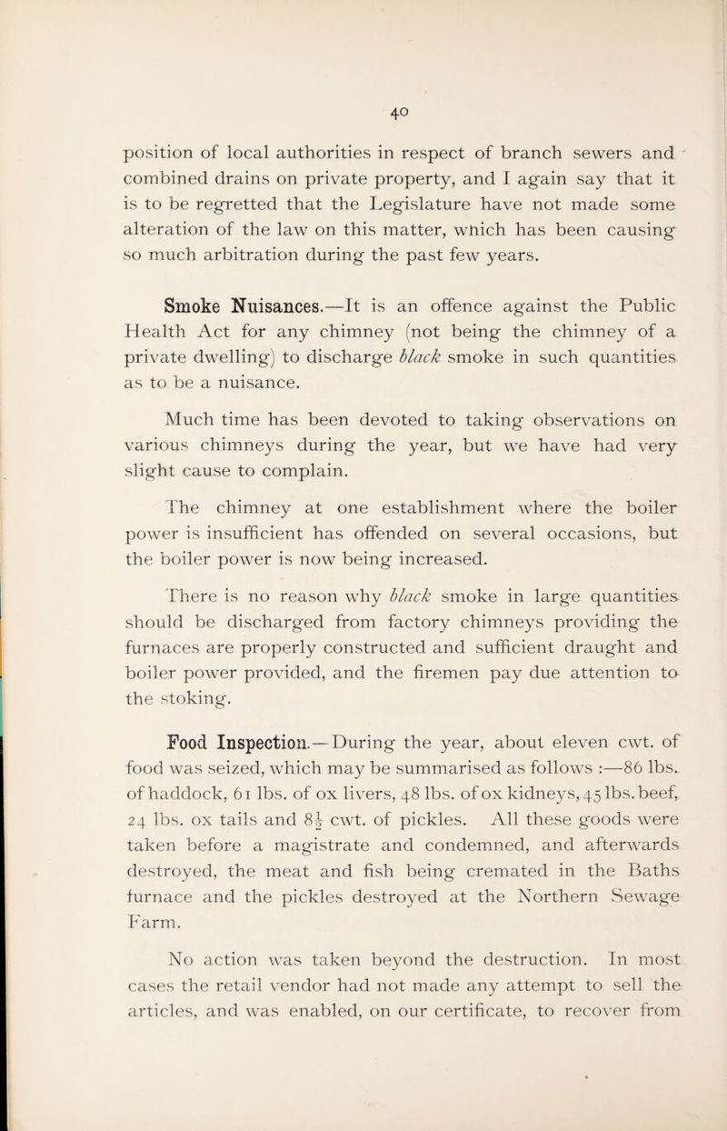 position of local authorities in respect of branch sewers and ' combined drains on private property, and I again say that it is to be regretted that the Legislature have not made some alteration of the law on this matter, wnich has been causing so much arbitration during the past few years. Smoke Nuisances.—It is an offence against the Public Health Act for any chimney (not being the chimney of a private dwelling) to discharge black smoke in such quantities as to be a nuisance. Much time has been devoted to taking observations on various chimneys during the year, but we have had very slight cause to complain. The chimney at one establishment where the boiler power is insufficient has offended on several occasions, but the boiler power is now being increased. There is no reason why black smoke in large quantities should be discharged from factory chimneys providing the furnaces are properly constructed and sufficient draught and boiler power provided, and the firemen pay due attention to the stoking. Food Inspection.—During the year, about eleven cwt. of food was seized, which may be summarised as follows :—86 lbs. of haddock, 6i lbs. of ox livers, 48 lbs. of ox kidneys, 45 lbs. beef, 24 lbs. ox tails and 8J cwt. of pickles. All these goods were taken before a magistrate and condemned, and afterwards destroyed, the meat and fish being cremated in the Baths furnace and the pickles destroyed at the Northern Sewage Farm. No action was taken beyond the destruction. In most crises the retail vendor had not made any attempt to sell the articles, and was enabled, on our certificate, to recover from