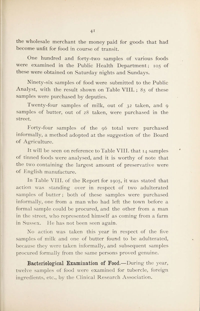 the wholesale merchant the money paid for goods that had become unfit for food in course of transit. One hundred and forty-two samples of various foods were examined in the Public Health Department; 105 of these were obtained on Saturday nights and Sundays. Ninety-six samples of food were submitted to the Public Analyst, with the result shown on Table VIII. ; 85 of these samples were purchased by deputies. Twenty-four samples of milk, out of 32 taken, and 9 samples of butter, out of 28 taken, were purchased in the street. Forty-four samples of the 96 total were purchased informally, a method adopted at the suggestion of the Board of Agriculture. It will be seen on reference to Table VIII. that 14 samples of tinned foods were analysed, and it is worthy of note that the two containing the largest amount of preservative were of English manufacture. In Table VIII. of the Report for 1905, it was stated that action was standing over in respect of two adulterated samples of butter ; both of these samples were purchased informally, one from a man who had left the town before a formal sample could be procured, and the other from a man in the street, who represented himself as coming from a farm in Sussex. He has not been seen again. No action was taken this year in respect of the five samples of milk and one of butter found to be adulterated, because they were taken informally, and subsequent samples procured formally from the same persons proved genuine. Bacteriological Examination of Food.—During the year, twelve samples of food were examined for tubercle, foreign ingredients, etc., by the Clinical Research Association.